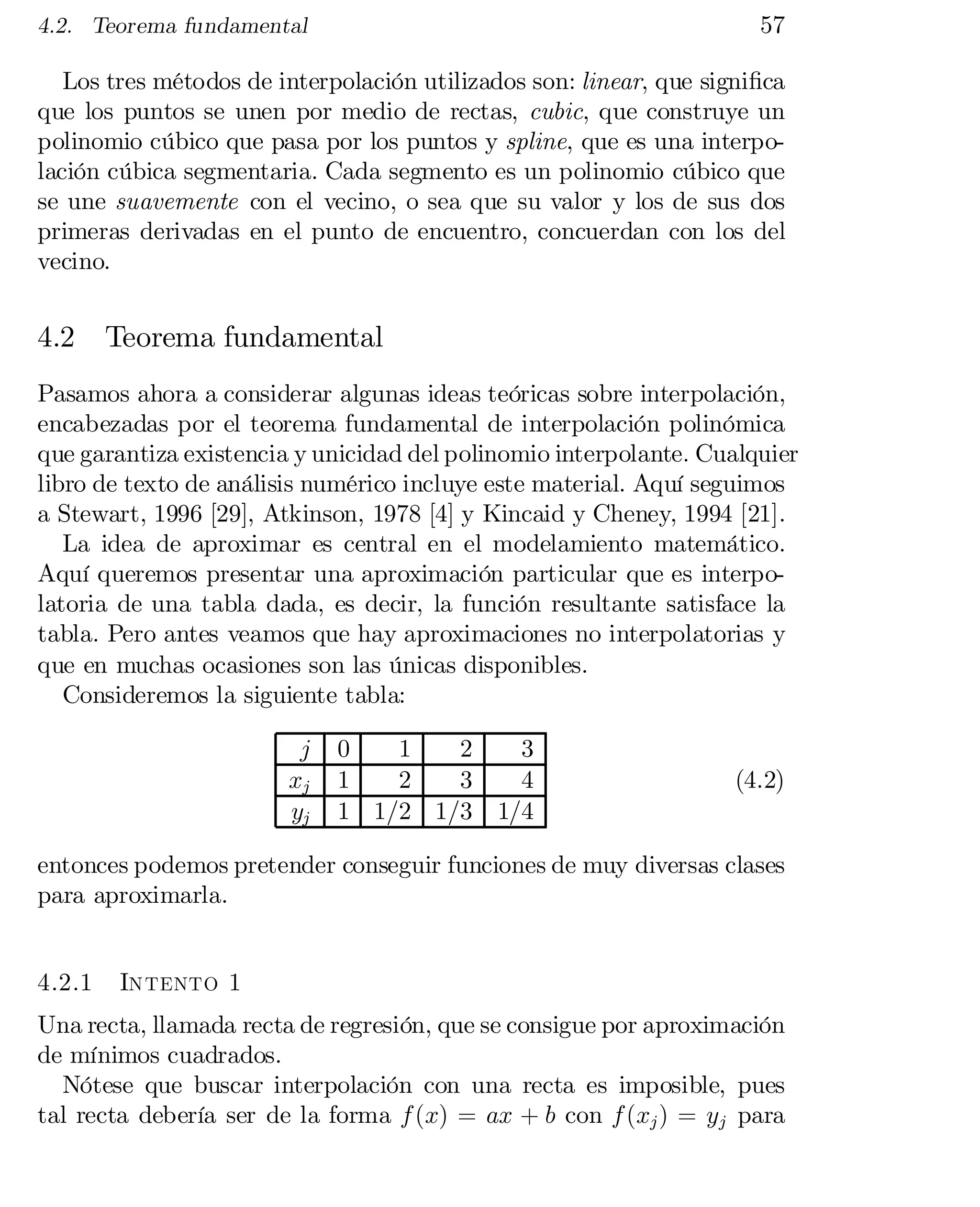 57

4.2. Teorema fundamental

Los tres métodos de interpolación utilizados son: linear, que signi…ca
que los puntos se unen por medio de rectas, cubic, que construye un
polinomio cúbico que pasa por los puntos y spline, que es una interpo­
lación cúbica segmentaria. Cada segmento es un polinomio cúbico que
se une suavemente con el vecino, o sea que su valor y los de sus dos
primeras derivadas en el punto de encuentro, concuerdan con los del
vecino.

4.2

Teorema fundamental

Pasamos ahora a considerar algunas ideas teóricas sobre interpolación,
encabezadas por el teorema fundamental de interpolación polinómica
que garantiza existencia y unicidad del polinomio interpolante. Cualquier
libro de texto de análisis numérico incluye este material. Aquí seguimos
a Stewart, 1996 [29], Atkinson, 1978 [4] y Kincaid y Cheney, 1994 [21].
La idea de aproximar es central en el modelamiento matemático.
Aquí queremos presentar una aproximación particular que es interpo­
latoria de una tabla dada, es decir, la función resultante satisface la
tabla. Pero antes veamos que hay aproximaciones no interpolatorias y
que en muchas ocasiones son las únicas disponibles.
Consideremos la siguiente tabla:
j
xj
yj

0
1
2
1
2
3
1 1/2 1/3

3
4
1/4

(4.2)

entonces podemos pretender conseguir funciones de muy diversas clases
para aproximarla.
4.2.1

Intento 1

Una recta, llamada recta de regresión, que se consigue por aproximación
de mínimos cuadrados.
Nótese que buscar interpolación con una recta es imposible, pues
tal recta debería ser de la forma f (x) = ax + b con f (xj ) = yj para

 