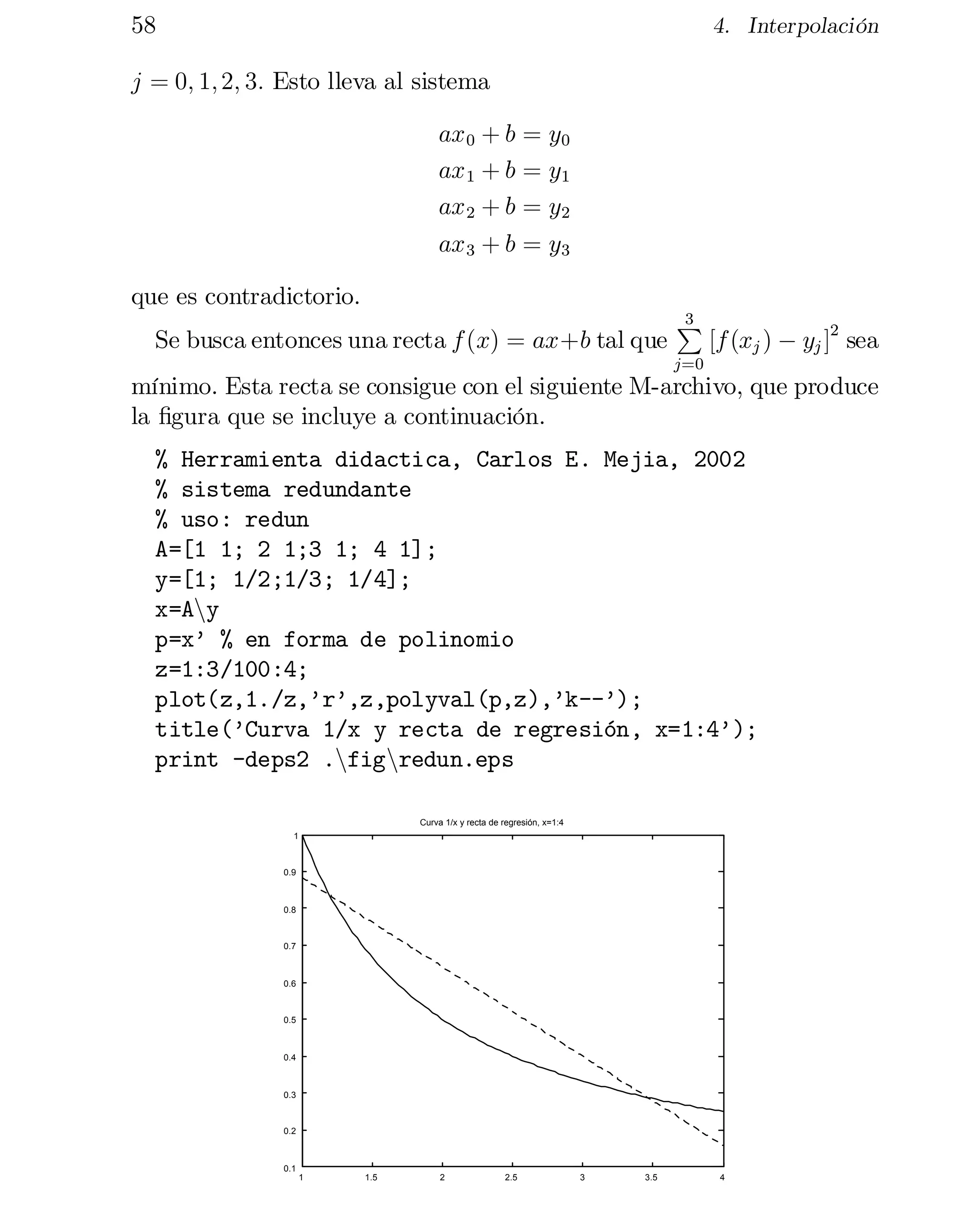 58

4. Interpolación

j = 0; 1; 2; 3: Esto lleva al sistema
ax 0 + b = y0
ax 1 + b = y1
ax 2 + b = y2
ax 3 + b = y3
que es contradictorio.
Se busca entonces una recta f (x) = ax+b tal que

3
P

j=0

[f (xj ) ¡ yj ]2 sea

mínimo. Esta recta se consigue con el siguiente M-archivo, que produce
la …gura que se incluye a continuación.
% Herramienta didactica, Carlos E. Mejia, 2002

% sistema redundante

% uso: redun

A=[1 1; 2 1;3 1; 4 1];

y=[1; 1/2;1/3; 1/4];

x=Any

p=x’ % en forma de polinomio

z=1:3/100:4;

plot(z,1./z,’r’,z,polyval(p,z),’k--’);

title(’Curva 1/x y recta de regresión, x=1:4’);

print -deps2 .nfignredun.eps

Curva 1/x y recta de regresión, x=1:4
1

0.9

0.8

0.7

0.6

0.5

0.4

0.3

0.2

0.1
1

1.5

2

2.5

3

3.5

4

 