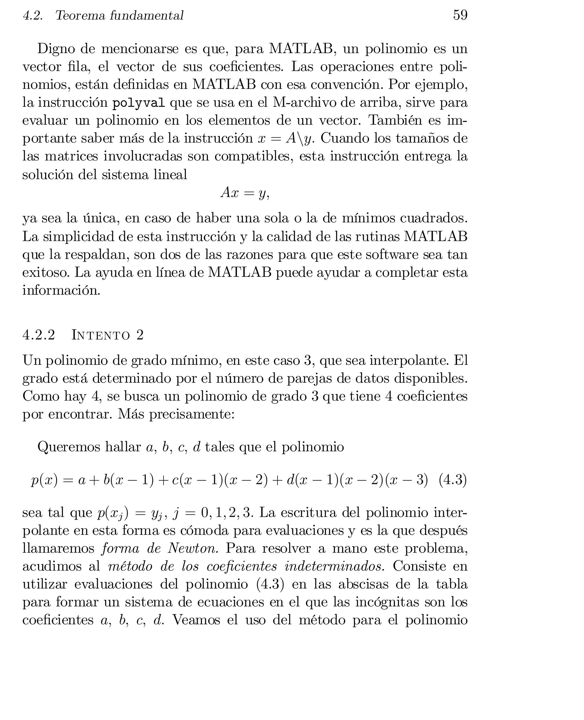 4.2. Teorema fundamental

59

Digno de mencionarse es que, para MATLAB, un polinomio es un
vector …la, el vector de sus coe…cientes. Las operaciones entre poli­
nomios, están de…nidas en MATLAB con esa convención. Por ejemplo,
la instrucción polyval que se usa en el M-archivo de arriba, sirve para
evaluar un polinomio en los elementos de un vector. También es im­
portante saber más de la instrucción x = Any: Cuando los tamaños de
las matrices involucradas son compatibles, esta instrucción entrega la
solución del sistema lineal
Ax = y;
ya sea la única, en caso de haber una sola o la de mínimos cuadrados.
La simplicidad de esta instrucción y la calidad de las rutinas MATLAB
que la respaldan, son dos de las razones para que este software sea tan
exitoso. La ayuda en línea de MATLAB puede ayudar a completar esta
información.
4.2.2

Intento 2

Un polinomio de grado mínimo, en este caso 3, que sea interpolante. El
grado está determinado por el número de parejas de datos disponibles.
Como hay 4, se busca un polinomio de grado 3 que tiene 4 coe…cientes
por encontrar. Más precisamente:
Queremos hallar a; b; c; d tales que el polinomio
p(x) = a + b(x ¡ 1) + c(x ¡ 1)(x ¡ 2) + d(x ¡ 1)(x ¡ 2)(x ¡ 3) (4.3)
sea tal que p(xj ) = yj ; j = 0; 1; 2; 3: La escritura del polinomio inter­
polante en esta forma es cómoda para evaluaciones y es la que después
llamaremos forma de Newton. Para resolver a mano este problema,
acudimos al método de los coe…cientes indeterminados. Consiste en
utilizar evaluaciones del polinomio (4.3) en las abscisas de la tabla
para formar un sistema de ecuaciones en el que las incógnitas son los
coe…cientes a; b; c; d: Veamos el uso del método para el polinomio

 