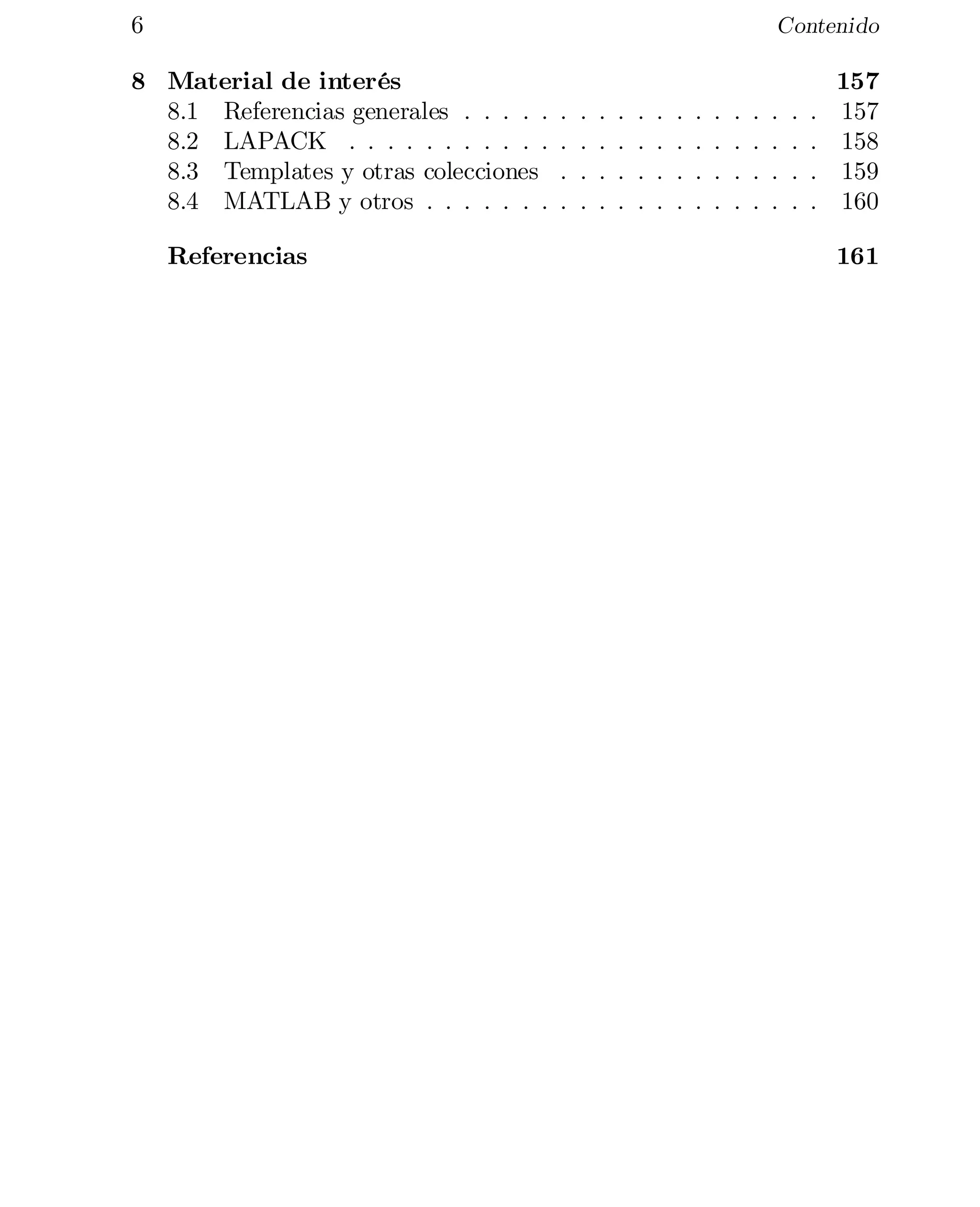 6

Contenido

8 Material de interés
8.1 Referencias generales . . . . .
8.2 LAPACK . . . . . . . . . . .
8.3 Templates y otras colecciones
8.4 MATLAB y otros . . . . . . .
Referencias

.
.
.
.

.
.
.
.

.
.
.
.

.
.
.
.

.
.
.
.

.
.
.
.

.
.
.
.

.
.
.
.

.
.
.
.

.
.
.
.

.
.
.
.

.
.
.
.

.
.
.
.

.
.
.
.

157

157

158

159

160

161


 