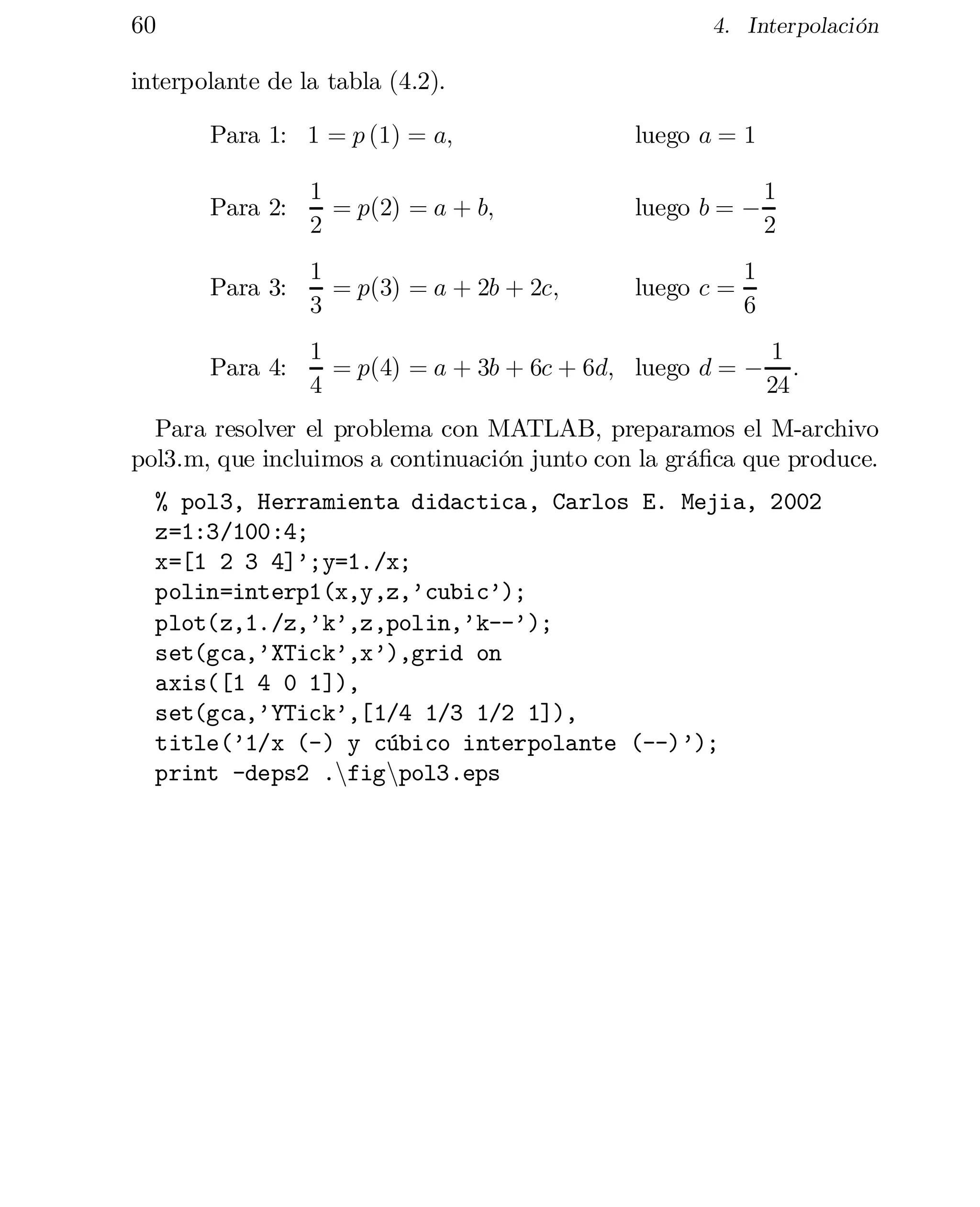 60

4. Interpolación

interpolante de la tabla (4.2).
Para 1: 1 = p (1) = a;

luego a = 1

Para 2:

1
= p(2) = a + b;
2

luego b = ¡

1
2

Para 3:

1
= p(3) = a + 2b + 2c;
3

luego c =

Para 4:

1
1
= p(4) = a + 3b + 6c + 6d; luego d = ¡ :
4
24

1
6

Para resolver el problema con MATLAB, preparamos el M-archivo
pol3.m, que incluimos a continuación junto con la grá…ca que produce.
% pol3, Herramienta didactica, Carlos E. Mejia, 2002

z=1:3/100:4;

x=[1 2 3 4]’;y=1./x;

polin=interp1(x,y,z,’cubic’);

plot(z,1./z,’k’,z,polin,’k--’);

set(gca,’XTick’,x’),grid on

axis([1 4 0 1]),

set(gca,’YTick’,[1/4 1/3 1/2 1]),

title(’1/x (-) y cúbico interpolante (--)’);

print -deps2 .nfignpol3.eps


 
