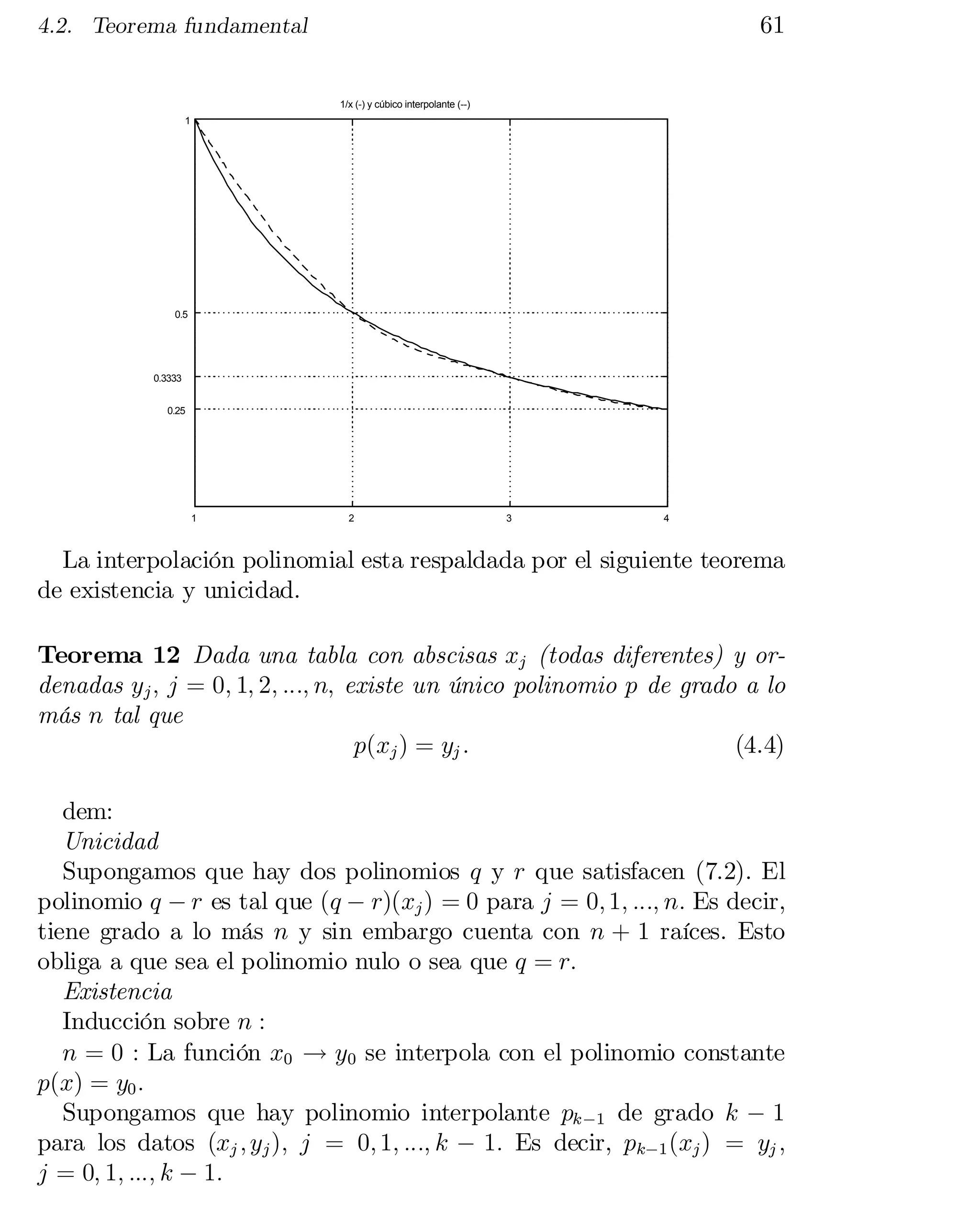 61

4.2. Teorema fundamental

1/x (-) y cúbico interpolante (--)
1

0.5

0.3333
0.25

1

2

3

4

La interpolación polinomial esta respaldada por el siguiente teorema
de existencia y unicidad.
Teorema 12 Dada una tabla con abscisas xj (todas diferentes) y or­
denadas yj ; j = 0; 1; 2; :::; n; existe un único polinomio p de grado a lo
más n tal que
p(xj ) = yj :
(4.4)
dem:
Unicidad
Supongamos que hay dos polinomios q y r que satisfacen (7.2). El
polinomio q ¡ r es tal que (q ¡ r)(xj ) = 0 para j = 0; 1; :::; n: Es decir,
tiene grado a lo más n y sin embargo cuenta con n + 1 raíces. Esto
obliga a que sea el polinomio nulo o sea que q = r:
Existencia
Inducción sobre n :
n = 0 : La función x0 ! y0 se interpola con el polinomio constante
p(x) = y0 :
Supongamos que hay polinomio interpolante pk ¡1 de grado k ¡ 1
para los datos (xj ; yj ); j = 0; 1; :::; k ¡ 1: Es decir, pk¡1 (xj ) = yj ;
j = 0; 1; :::; k ¡ 1:

 