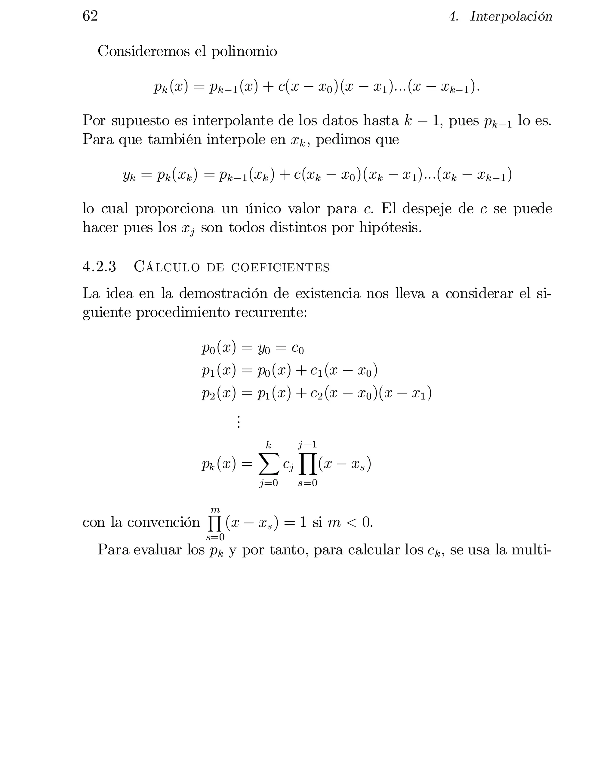 62

4. Interpolación

Consideremos el polinomio
pk (x) = pk ¡1 (x) + c(x ¡ x0 )(x ¡ x1 ):::(x ¡ xk¡1 ):
Por supuesto es interpolante de los datos hasta k ¡ 1; pues pk ¡1 lo es.
Para que también interpole en xk ; pedimos que
yk = pk (xk ) = pk ¡1 (xk ) + c(xk ¡ x0 )(xk ¡ x 1):::(xk ¡ xk¡1 )
lo cual proporciona un único valor para c: El despeje de c se puede
hacer pues los xj son todos distintos por hipótesis.
4.2.3

Cálculo de coeficientes

La idea en la demostración de existencia nos lleva a considerar el si­
guiente procedimiento recurrente:
p0 (x) = y0 = c0
p1 (x) = p0 (x) + c1 (x ¡ x0 )
p2 (x) = p1 (x) + c2 (x ¡ x0 )(x ¡ x1 )
.
.
.
pk (x) =

k
X
j=0

con la convención

m
Q

s=0

cj

j ¡1

Y
(x ¡ xs )

s=0

(x ¡ xs ) = 1 si m < 0:

Para evaluar los pk y por tanto, para calcular los ck ; se usa la multi­

 