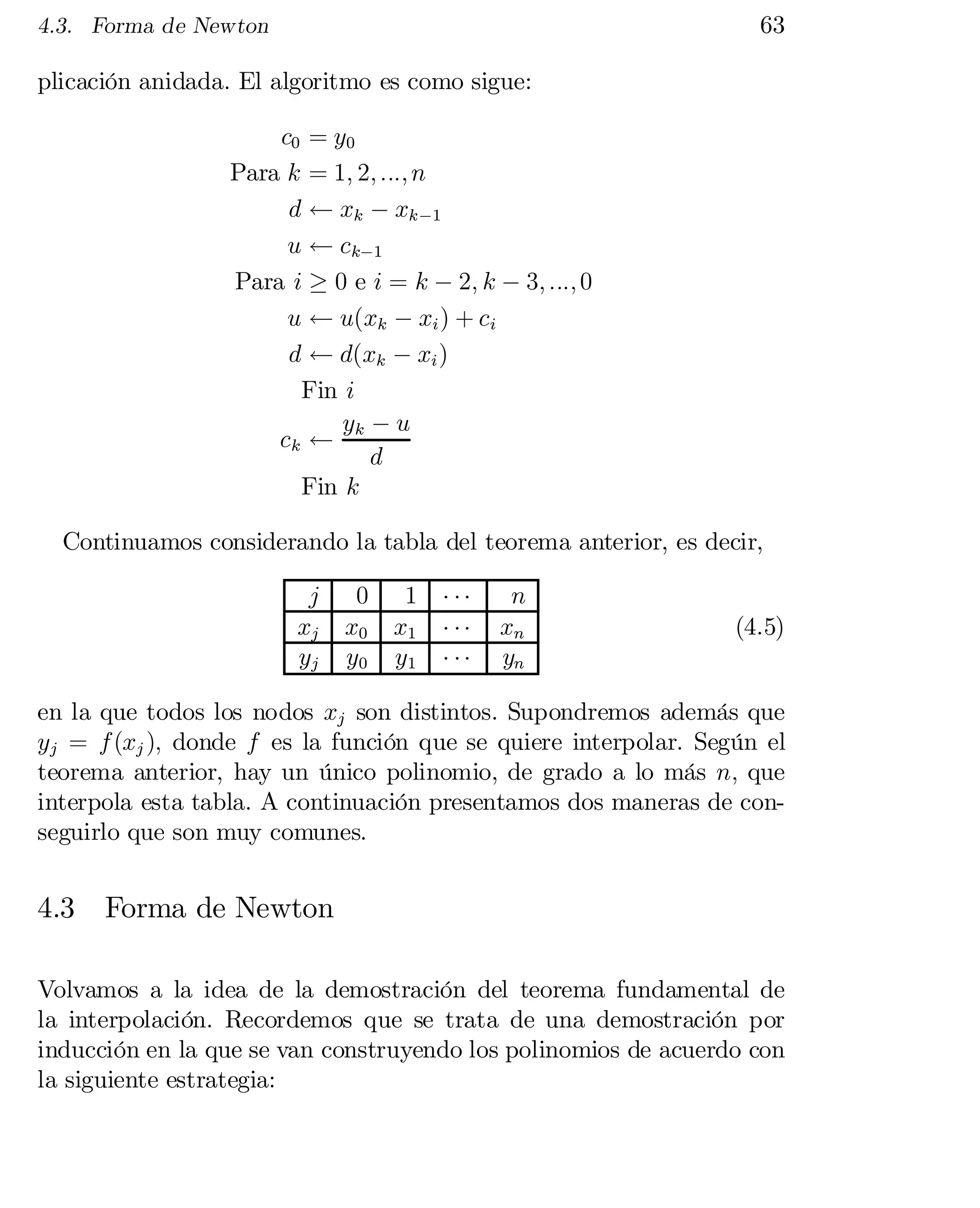 63

4.3. Forma de Newton

plicación anidada. El algoritmo es como sigue:
c0 = y0
Para k = 1; 2; :::; n
d Ã xk ¡ xk ¡1
u Ã ck¡1
Para i ¸ 0 e i = k ¡ 2; k ¡ 3; :::; 0
u Ã u(xk ¡ xi ) + ci
d Ã d(xk ¡ xi )
Fin i
y ¡u
ck Ã k
d
Fin k
Continuamos considerando la tabla del teorema anterior, es decir,
j
xj
yj

0
x0
y0

1
x1
y1

¢ ¢¢
¢ ¢¢
¢ ¢¢

n
xn
yn

(4.5)

en la que todos los nodos xj son distintos. Supondremos además que
yj = f (xj ); donde f es la función que se quiere interpolar. Según el
teorema anterior, hay un único polinomio, de grado a lo más n; que
interpola esta tabla. A continuación presentamos dos maneras de con­
seguirlo que son muy comunes.

4.3

Forma de Newton

Volvamos a la idea de la demostración del teorema fundamental de
la interpolación. Recordemos que se trata de una demostración por
inducción en la que se van construyendo los polinomios de acuerdo con
la siguiente estrategia:

 