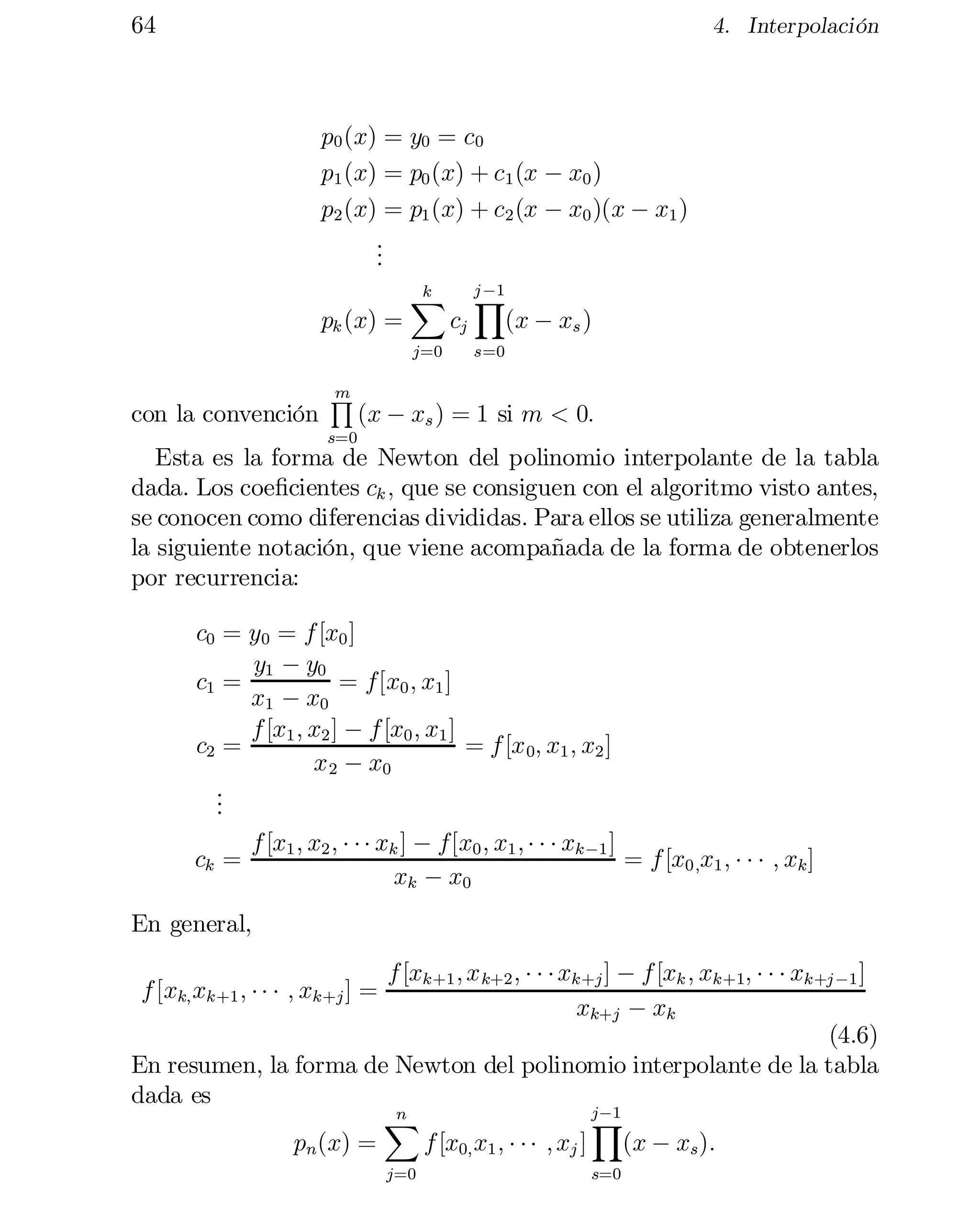 64

4. Interpolación

p0 (x) = y0 = c0
p1 (x) = p0 (x) + c1 (x ¡ x0 )
p2 (x) = p1 (x) + c2 (x ¡ x0 )(x ¡ x1 )
.
.
.
pk (x) =

k
X
j=0

con la convención

m
Q

s=0

cj

j ¡1

Y
(x ¡ xs )

s=0

(x ¡ xs ) = 1 si m < 0:

Esta es la forma de Newton del polinomio interpolante de la tabla
dada. Los coe…cientes ck ; que se consiguen con el algoritmo visto antes,
se conocen como diferencias divididas. Para ellos se utiliza generalmente
la siguiente notación, que viene acompañada de la forma de obtenerlos
por recurrencia:
c0 = y0 = f [x0 ]
y1 ¡ y0
c1 =
= f[x0 ; x1 ]

x1
 ¡ x0
f [x1 ; x2 ] ¡ f [x0 ; x1 ]
= f [x 0; x1 ; x2 ]

c2 =
x 2
 ¡ x0
.
.
.
ck =

f [x1 ; x2 ; ¢ ¢ ¢ xk ] ¡ f[x0 ; x1 ; ¢ ¢ ¢ xk¡1 ]
= f [x0;x1 ; ¢ ¢ ¢ ; xk ]
xk ¡ x0

En general,
f [xk+1 ; x k+2 ; ¢ ¢ ¢ xk+j ] ¡ f [xk ; xk+1; ¢ ¢ ¢ xk+j ¡1 ]
xk+j ¡ xk
(4.6)
En resumen, la forma de Newton del polinomio interpolante de la tabla
dada es
j¡1
n
Y
X
pn (x) =
f [x0; x1 ; ¢ ¢ ¢
 ; xj ] (x ¡ xs ):
f [xk; xk+1 ; ¢ ¢ ¢ ; xk+j ] =

j=0

s=0

 