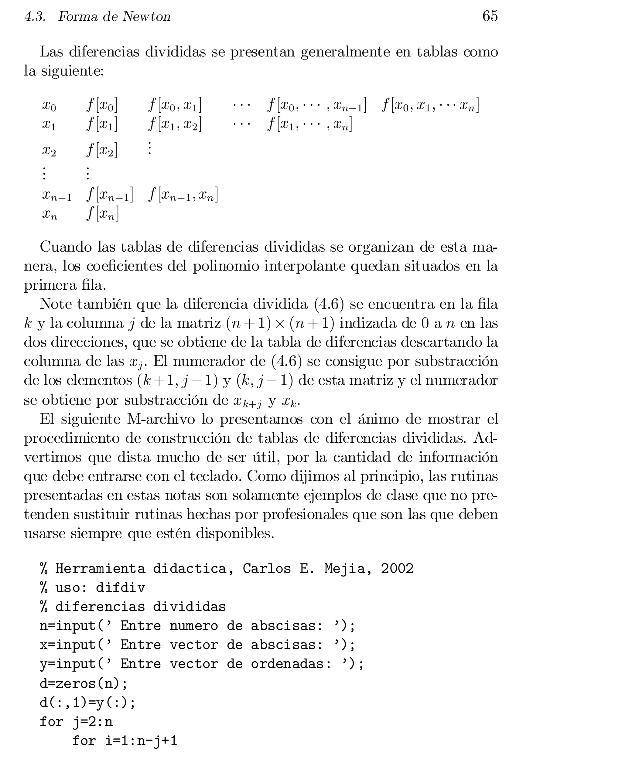 65

4.3. Forma de Newton

Las diferencias divididas se presentan generalmente en tablas como
la siguiente:
x0
x1

f [x0 ]
f [x1 ]

f [x0 ; x1 ]
f [x1 ; x2 ]
.
.
.

x2
.
.
.
xn ¡1
xn

f [x2 ]
.
.
.
f [xn ¡1 ] f [xn ¡1 ; xn ]
f [xn ]

¢ ¢ ¢ f [x0 ; ¢ ¢ ¢ ; xn¡1 ] f [x0 ; x1 ; ¢ ¢ ¢ xn ]
¢ ¢ ¢ f [x1 ; ¢ ¢ ¢ ; xn ]

Cuando las tablas de diferencias divididas se organizan de esta ma­
nera, los coe…cientes del polinomio interpolante quedan situados en la
primera …la.
Note también que la diferencia dividida (4.6) se encuentra en la …la
k y la columna j de la matriz (n + 1) £ (n + 1) indizada de 0 a n en las
dos direcciones, que se obtiene de la tabla de diferencias descartando la
columna de las xj . El numerador de (4.6) se consigue por substracción
de los elementos (k +1; j ¡ 1) y (k; j ¡ 1) de esta matriz y el numerador
se obtiene por substracción de x k+j y xk :
El siguiente M-archivo lo presentamos con el ánimo de mostrar el
procedimiento de construcción de tablas de diferencias divididas. Ad­
vertimos que dista mucho de ser útil, por la cantidad de información
que debe entrarse con el teclado. Como dijimos al principio, las rutinas
presentadas en estas notas son solamente ejemplos de clase que no pre­
tenden sustituir rutinas hechas por profesionales que son las que deben
usarse siempre que estén disponibles.
% Herramienta didactica, Carlos E. Mejia, 2002

% uso: difdiv

% diferencias divididas

n=input(’ Entre numero de abscisas: ’);

x=input(’ Entre vector de abscisas: ’);

y=input(’ Entre vector de ordenadas: ’);

d=zeros(n);

d(:,1)=y(:);

for j=2:n

for i=1:n-j+1


 