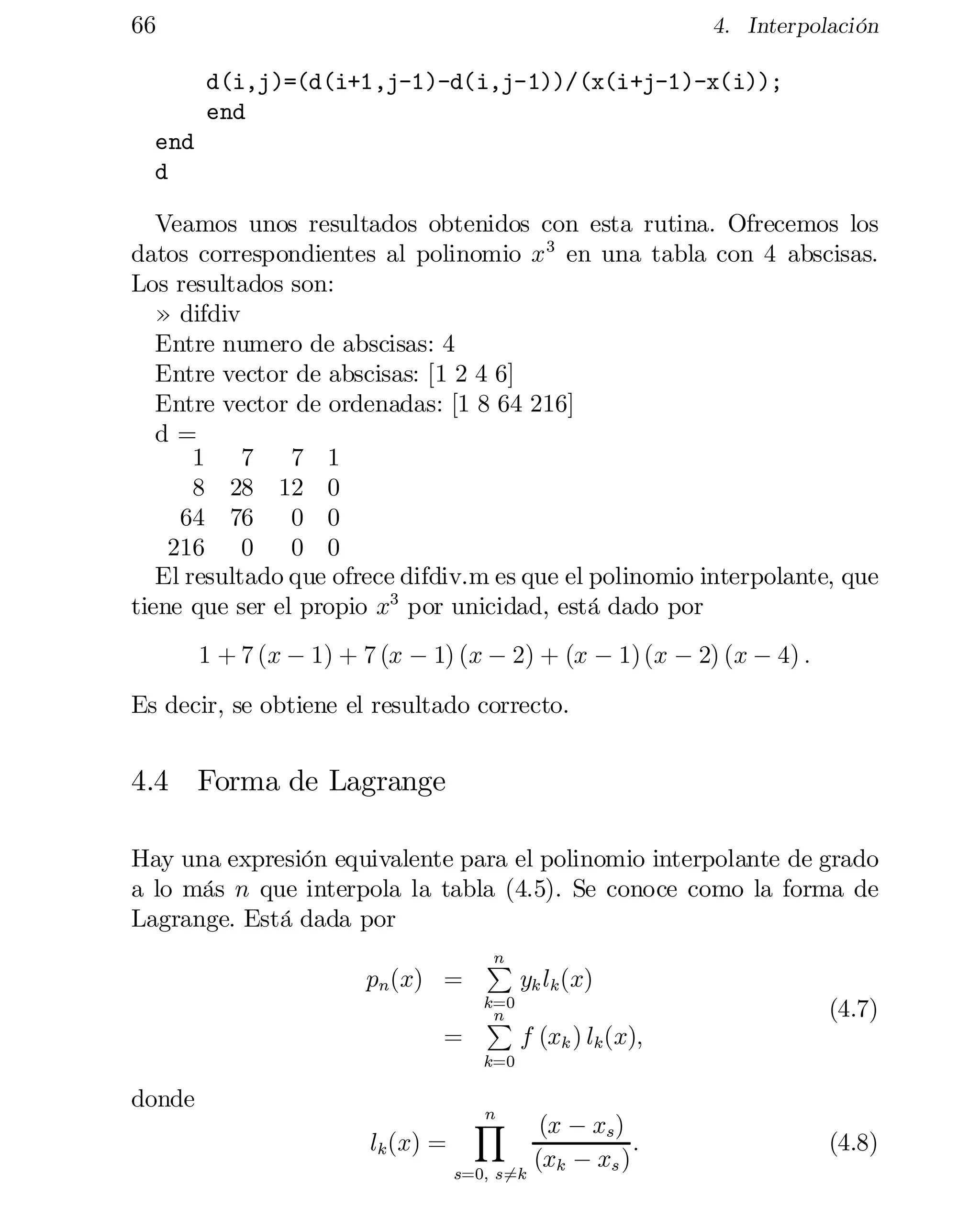 66

4. Interpolación

d(i,j)=(d(i+1,j-1)-d(i,j-1))/(x(i+j-1)-x(i));

end

end

d

Veamos unos resultados obtenidos con esta rutina. Ofrecemos los
datos correspondientes al polinomio x 3 en una tabla con 4 abscisas.
Los resultados son:
» difdiv

Entre numero de abscisas: 4

Entre vector de abscisas: [1 2 4 6]

Entre vector de ordenadas: [1 8 64 216]

d =

1 7
7 1

8 28 12 0

64 76
0 0

216 0
0 0

El resultado que ofrece difdiv.m es que el polinomio interpolante, que
tiene que ser el propio x3 por unicidad, está dado por
1 + 7 (x ¡ 1) + 7 (x ¡ 1) (x ¡ 2) + (x ¡ 1) (x ¡ 2) (x ¡ 4) :
Es decir, se obtiene el resultado correcto.

4.4 Forma de Lagrange
Hay una expresión equivalente para el polinomio interpolante de grado
a lo más n que interpola la tabla (4.5). Se conoce como la forma de
Lagrange. Está dada por
pn (x) =
=

n
P

k=0
n
P

yk lk (x)
(4.7)
f (xk ) lk (x);

k=0

donde
lk (x) =


n
Y

(x ¡ xs )
:
(xk ¡
xs )
s=0; s=k
6

(4.8)

 