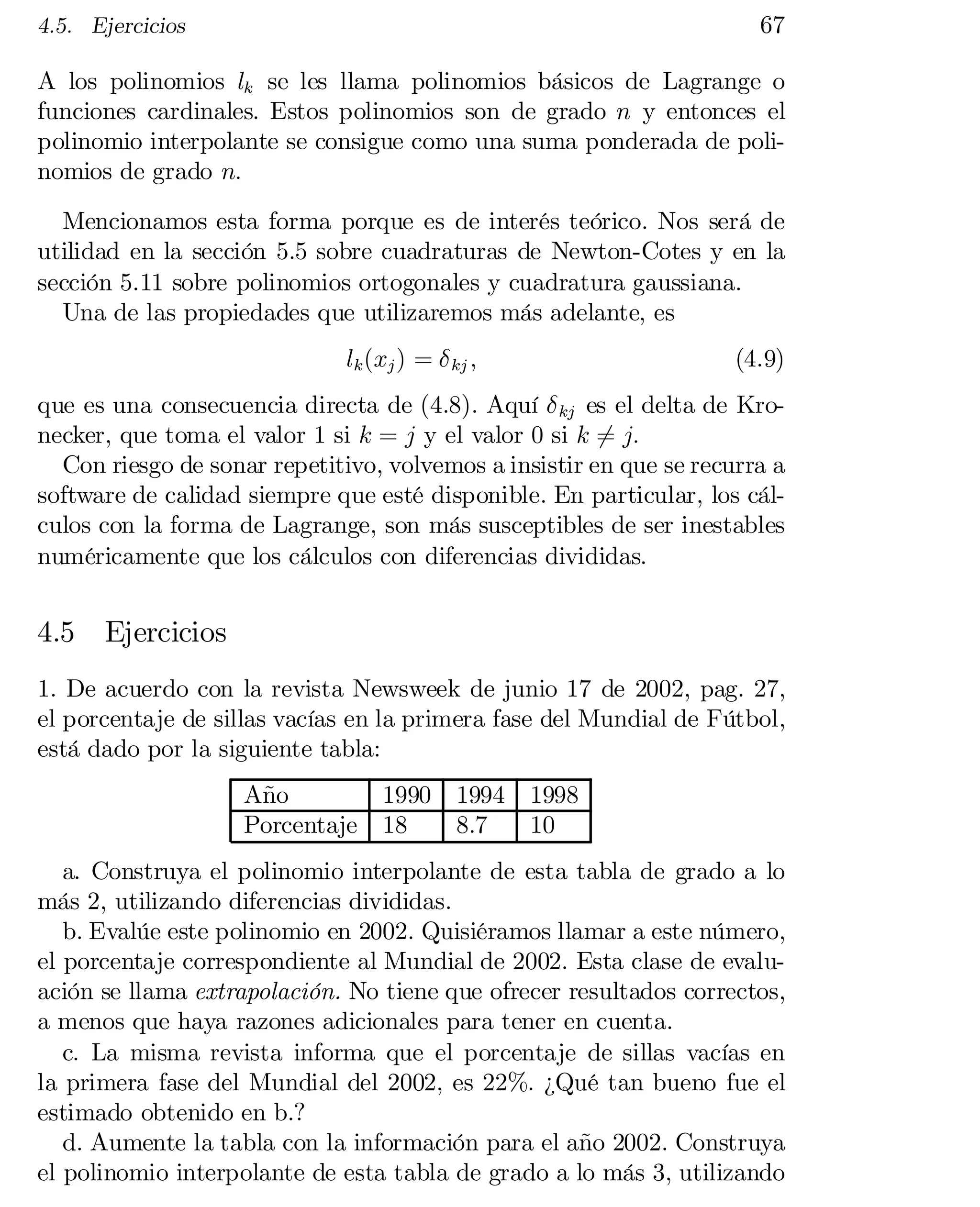 67

4.5. Ejercicios

A los polinomios lk se les llama polinomios básicos de Lagrange o
funciones cardinales. Estos polinomios son de grado n y entonces el
polinomio interpolante se consigue como una suma ponderada de poli­
nomios de grado n:
Mencionamos esta forma porque es de interés teórico. Nos será de
utilidad en la sección 5.5 sobre cuadraturas de Newton-Cotes y en la
sección 5.11 sobre polinomios ortogonales y cuadratura gaussiana.
Una de las propiedades que utilizaremos más adelante, es
lk (xj ) = ± kj ;

(4.9)

que es una consecuencia directa de (4.8). Aquí ± kj es el delta de Kro­
necker, que toma el valor 1 si k = j y el valor 0 si k 6= j:
Con riesgo de sonar repetitivo, volvemos a insistir en que se recurra a
software de calidad siempre que esté disponible. En particular, los cál­
culos con la forma de Lagrange, son más susceptibles de ser inestables
numéricamente que los cálculos con diferencias divididas.

4.5

Ejercicios

1. De acuerdo con la revista Newsweek de junio 17 de 2002, pag. 27,
el porcentaje de sillas vacías en la primera fase del Mundial de Fútbol,
está dado por la siguiente tabla:
Año
Porcentaje

1990
18

1994 1998
8.7
10

a. Construya el polinomio interpolante de esta tabla de grado a lo
más 2, utilizando diferencias divididas.
b. Evalúe este polinomio en 2002. Quisiéramos llamar a este número,
el porcentaje correspondiente al Mundial de 2002. Esta clase de evalu­
ación se llama extrapolación. No tiene que ofrecer resultados correctos,
a menos que haya razones adicionales para tener en cuenta.
c. La misma revista informa que el porcentaje de sillas vacías en
la primera fase del Mundial del 2002, es 22%. ¿Qué tan bueno fue el
estimado obtenido en b.?
d. Aumente la tabla con la información para el año 2002. Construya
el polinomio interpolante de esta tabla de grado a lo más 3, utilizando

 