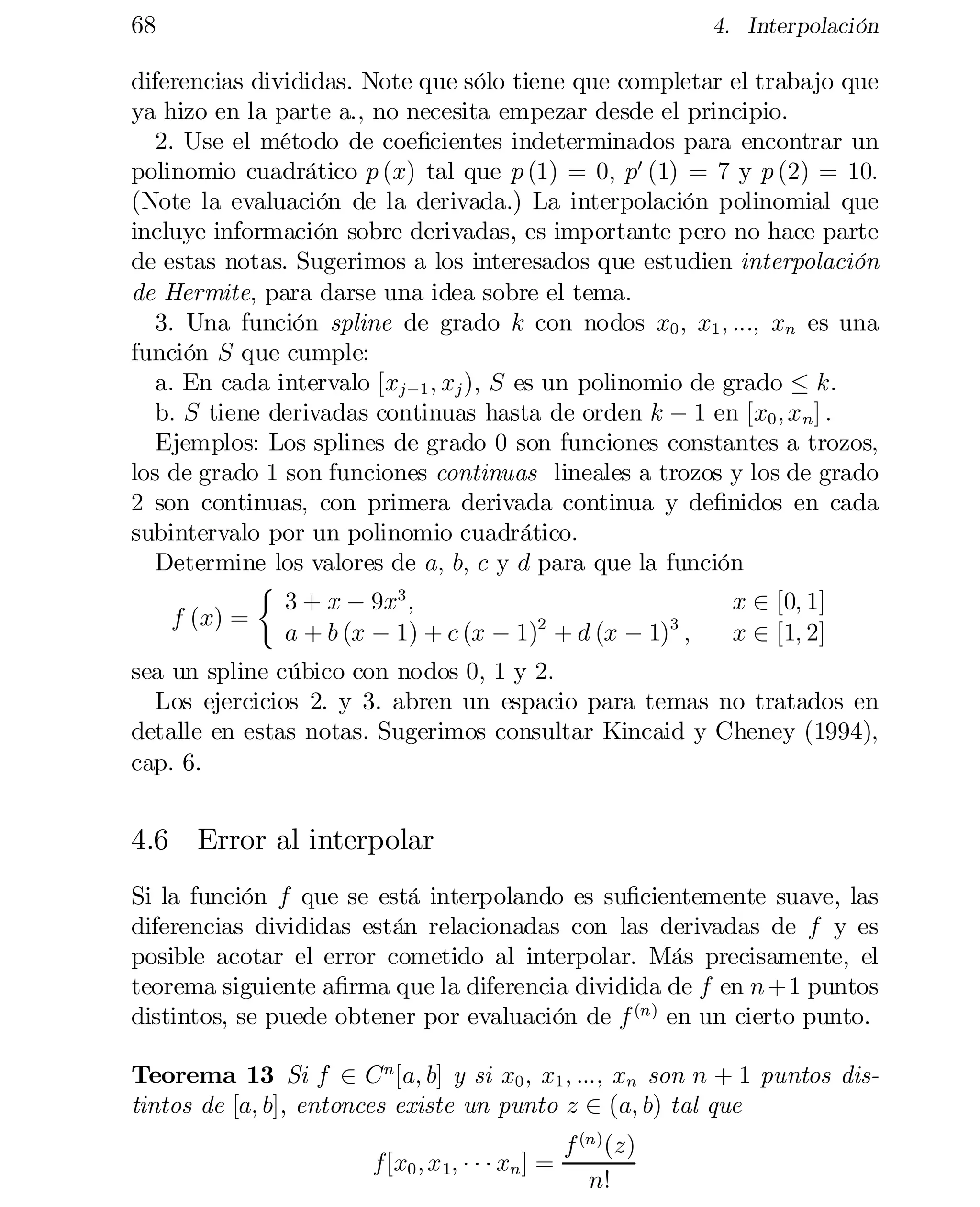 68

4. Interpolación

diferencias divididas. Note que sólo tiene que completar el trabajo que
ya hizo en la parte a., no necesita empezar desde el principio.
2. Use el método de coe…cientes indeterminados para encontrar un
polinomio cuadrático p (x) tal que p (1) = 0; p0 (1) = 7 y p (2) = 10:
(Note la evaluación de la derivada.) La interpolación polinomial que
incluye información sobre derivadas, es importante pero no hace parte
de estas notas. Sugerimos a los interesados que estudien interpolación
de Hermite, para darse una idea sobre el tema.
3. Una función spline de grado k con nodos x0 ; x1 ; :::; xn es una
función S que cumple:
a. En cada intervalo [xj¡1 ; xj ); S es un polinomio de grado · k:
b. S tiene derivadas continuas hasta de orden k ¡ 1 en [x0 ; x n ] :
Ejemplos: Los splines de grado 0 son funciones constantes a trozos,
los de grado 1 son funciones continuas lineales a trozos y los de grado
2 son continuas, con primera derivada continua y de…nidos en cada
subintervalo por un polinomio cuadrático.
Determine los valores de a; b; c y d para que la función

½
x 2 [0; 1]

3 + x ¡ 9x3 ;
f (x) =
2
3
a + b (x ¡ 1) + c (x ¡ 1) + d (x ¡ 1) ;
x 2 [1; 2]
sea un spline cúbico con nodos 0; 1 y 2:
Los ejercicios 2. y 3. abren un espacio para temas no tratados en
detalle en estas notas. Sugerimos consultar Kincaid y Cheney (1994),
cap. 6.

4.6 Error al interpolar
Si la función f que se está interpolando es su…cientemente suave, las
diferencias divididas están relacionadas con las derivadas de f y es
posible acotar el error cometido al interpolar. Más precisamente, el
teorema siguiente a…rma que la diferencia dividida de f en n +1 puntos
distintos, se puede obtener por evaluación de f (n) en un cierto punto.
Teorema 13 Si f 2 C n [a; b] y si x0 ; x1 ; :::; xn son n + 1 puntos dis­
tintos de [a; b]; entonces existe un punto z 2 (a; b) tal que
f[x0 ; x 1; ¢ ¢ ¢ xn ] =

f (n) (z)
n!

 