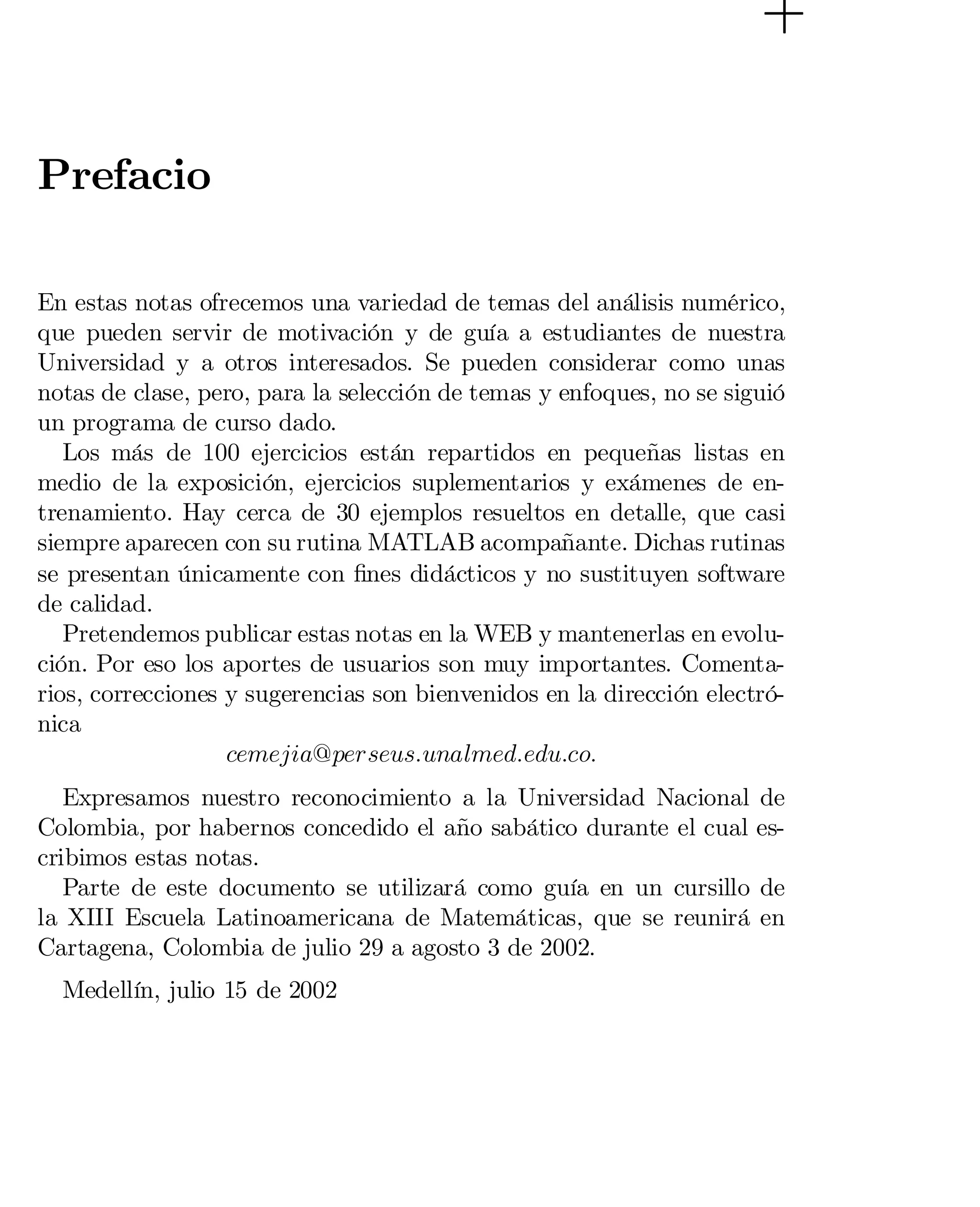 Prefacio
En estas notas ofrecemos una variedad de temas del análisis numérico,
que pueden servir de motivación y de guía a estudiantes de nuestra
Universidad y a otros interesados. Se pueden considerar como unas
notas de clase, pero, para la selección de temas y enfoques, no se siguió
un programa de curso dado.
Los más de 100 ejercicios están repartidos en pequeñas listas en
medio de la exposición, ejercicios suplementarios y exámenes de entrenamiento. Hay cerca de 30 ejemplos resueltos en detalle, que casi
siempre aparecen con su rutina MATLAB acompañante. Dichas rutinas
se presentan únicamente con …nes didácticos y no sustituyen software
de calidad.
Pretendemos publicar estas notas en la WEB y mantenerlas en evolución. Por eso los aportes de usuarios son muy importantes. Comentarios, correcciones y sugerencias son bienvenidos en la dirección electrónica
cemejia@perseus:unalmed:edu:co:
Expresamos nuestro reconocimiento a la Universidad Nacional de
Colombia, por habernos concedido el año sabático durante el cual escribimos estas notas.
Parte de este documento se utilizará como guía en un cursillo de
la XIII Escuela Latinoamericana de Matemáticas, que se reunirá en
Cartagena, Colombia de julio 29 a agosto 3 de 2002.
Medellín, julio 15 de 2002

 