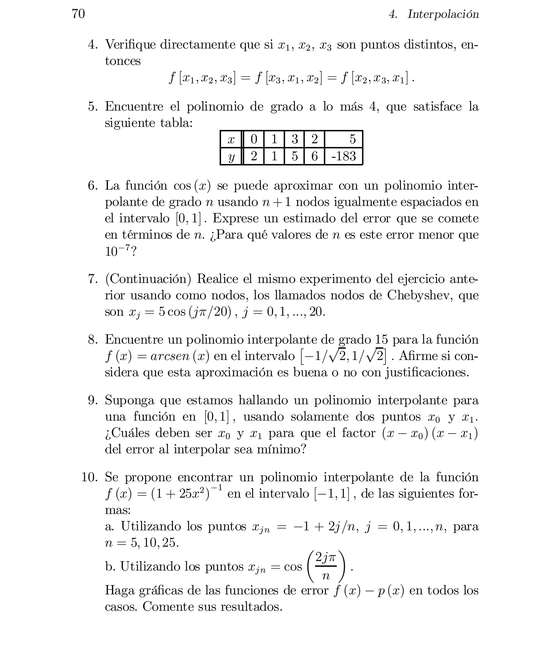 70

4. Interpolación

4. Veri…que directamente que si x1 ; x2 ; x3 son puntos distintos, en­
tonces
f [x1 ; x2 ; x3 ] = f [x3 ; x1 ; x2 ] = f [x2 ; x 3; x1 ] :
5. Encuentre el polinomio de grado a lo más 4, que satisface la
siguiente tabla:
x 0 1 3 2
5
y 2 1 5 6 -183
6. La función cos (x) se puede aproximar con un polinomio inter­
polante de grado n usando n + 1 nodos igualmente espaciados en
el intervalo [0; 1] : Exprese un estimado del error que se comete
en términos de n: ¿Para qué valores de n es este error menor que
10¡7 ?
7. (Continuación) Realice el mismo experimento del ejercicio ante­
rior usando como nodos, los llamados nodos de Chebyshev, que
son xj = 5 cos (j¼=20) ; j = 0; 1; :::; 20:
8. Encuentre un polinomio interpolante de grado 15 para la función
p
p ¤
£
f (x) = arcsen (x) en el intervalo ¡1= 2; 1= 2 : A…rme si con­
sidera que esta aproximación es buena o no con justi…caciones.
9. Suponga que estamos hallando un polinomio interpolante para
una función en [0; 1] ; usando solamente dos puntos x0 y x1 :
¿Cuáles deben ser x0 y x1 para que el factor (x ¡ x0 ) (x ¡ x1 )
del error al interpolar sea mínimo?
10. Se propone encontrar un polinomio interpolante de la función
¡1
f (x) = (1 + 25x2 ) en el intervalo [¡1; 1] ; de las siguientes for­
mas:
a. Utilizando los puntos xj n = ¡1 + 2j=n; j = 0; 1; :::; n; para
n = 5; 10; 25:

µ
¶

2j¼
b. Utilizando los puntos xj n = cos
:
n
Haga grá…cas de las funciones de error f (x) ¡ p (x) en todos los
casos. Comente sus resultados.

 