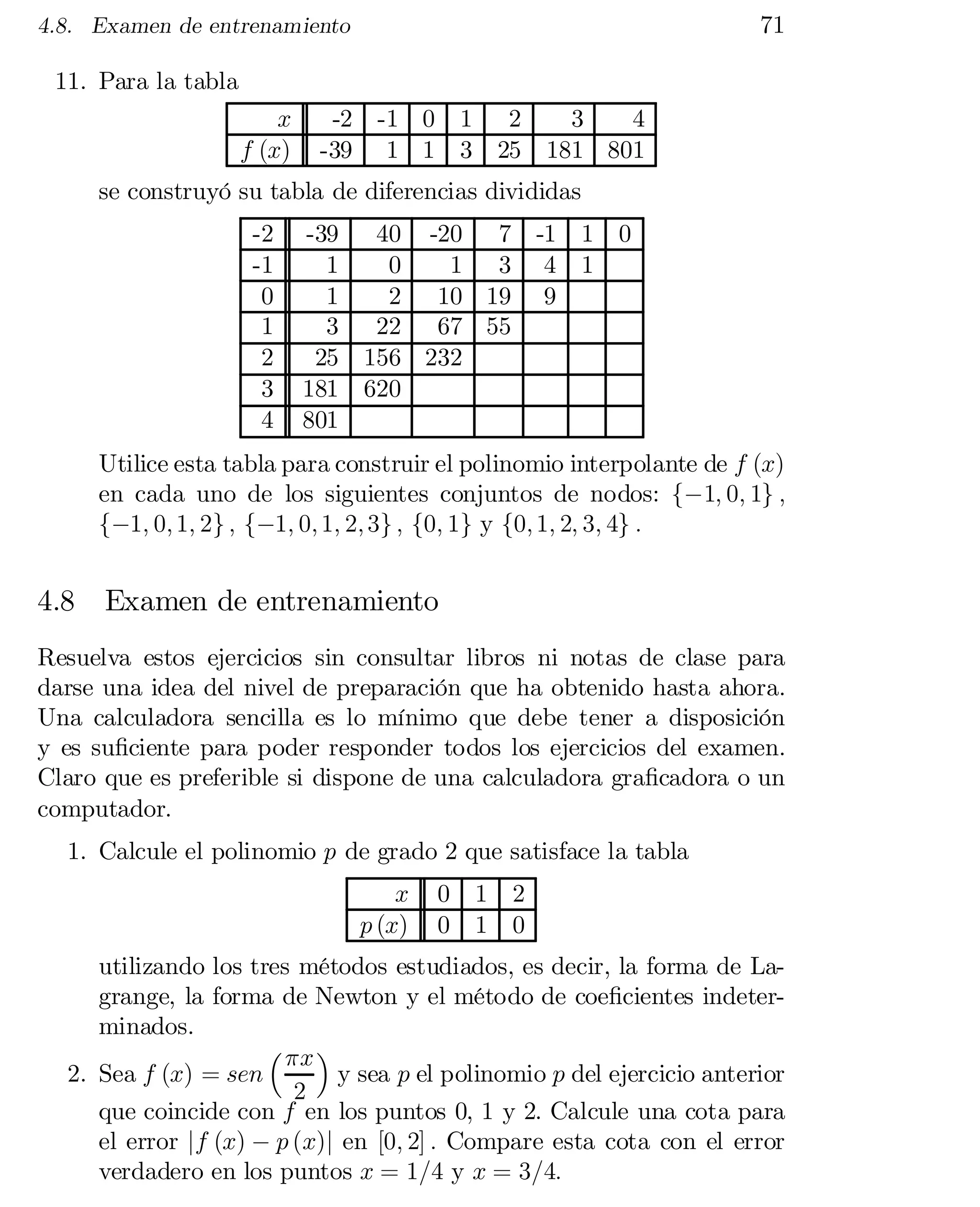 71

4.8. Examen de entrenamiento

11. Para la tabla
x
f (x)

-2 -1 0
-39 1 1

1
3

2
3
4
25 181 801

se construyó su tabla de diferencias divididas
-2
-1
0
1
2
3
4

-39
1
1
3
25
181
801

40 -20 7
0
1 3
2 10 19
22 67 55
156 232
620

-1
4
9

1
1

0

Utilice esta tabla para construir el polinomio interpolante de f (x)
en cada uno de los siguientes conjuntos de nodos: f¡1; 0; 1g ;
f¡1; 0; 1; 2g ; f¡1; 0; 1; 2; 3g ; f0; 1g y f0; 1; 2; 3; 4g :

4.8

Examen de entrenamiento

Resuelva estos ejercicios sin consultar libros ni notas de clase para
darse una idea del nivel de preparación que ha obtenido hasta ahora.
Una calculadora sencilla es lo mínimo que debe tener a disposición
y es su…ciente para poder responder todos los ejercicios del examen.
Claro que es preferible si dispone de una calculadora gra…cadora o un
computador.
1. Calcule el polinomio p de grado 2 que satisface la tabla
x
p (x)

0
0

1
1

2
0

utilizando los tres métodos estudiados, es decir, la forma de La­
grange, la forma de Newton y el método de coe…cientes indeter­
minados.
³ ¼x ´
2. Sea f (x) = sen
y sea p el polinomio p del ejercicio anterior
2
que coincide con f en los puntos 0, 1 y 2. Calcule una cota para
el error jf (x) ¡ p (x)j en [0; 2] : Compare esta cota con el error
verdadero en los puntos x = 1=4 y x = 3=4:

 