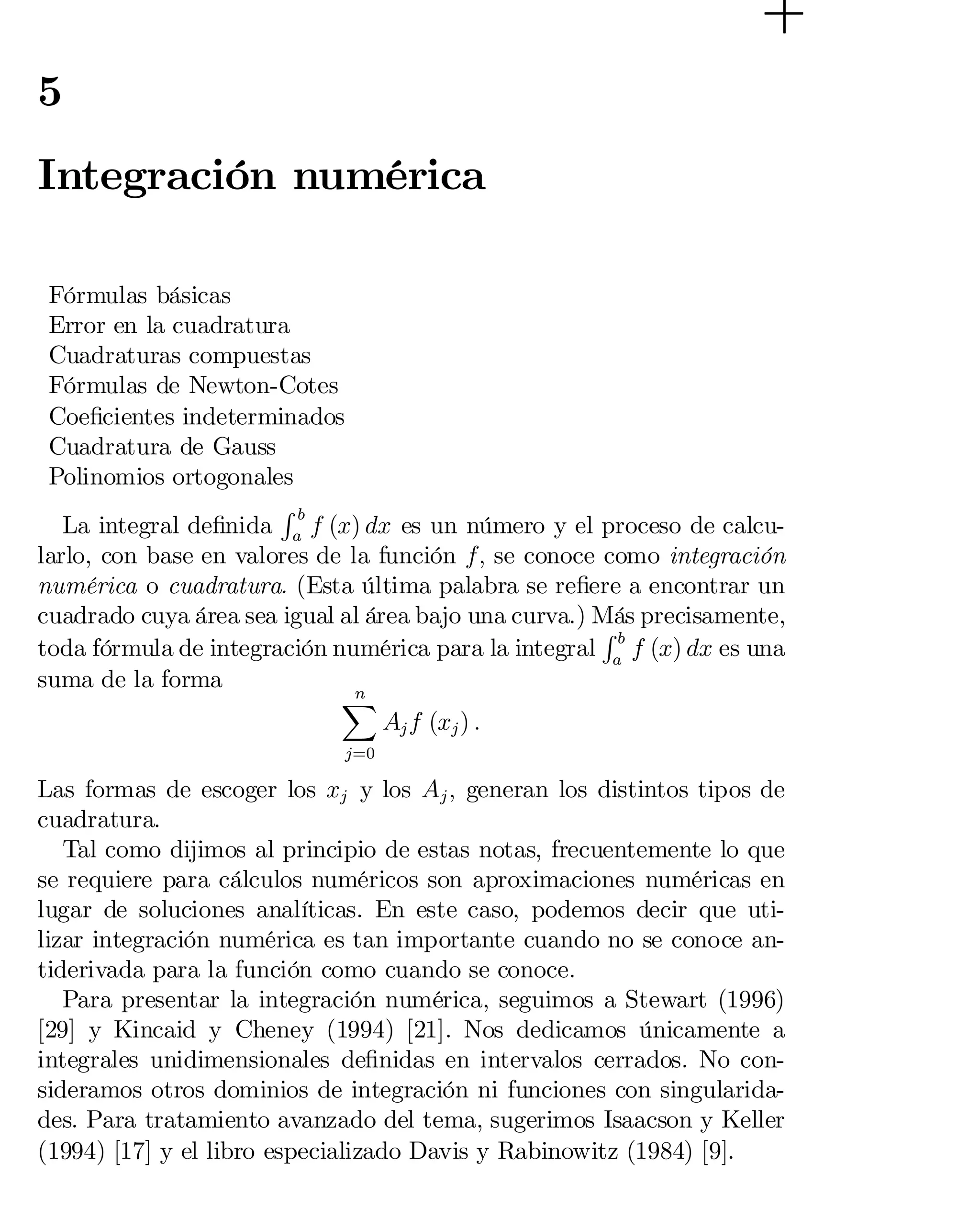 5

Integración numérica
Fórmulas básicas

Error en la cuadratura

Cuadraturas compuestas

Fórmulas de Newton-Cotes

Coe…cientes indeterminados

Cuadratura de Gauss

Polinomios ortogonales

Rb
La integral de…nida a f (x) dx es un número y el proceso de calcu­
larlo, con base en valores de la función f; se conoce como integración
numérica o cuadratura. (Esta última palabra se re…ere a encontrar un
cuadrado cuya área sea igual al área bajo una curva.) Más precisamente,
Rb
toda fórmula de integración numérica para la integral a f (x) dx es una
suma de la forma
n
X
Aj f (xj ) :
j=0

Las formas de escoger los xj y los Aj ; generan los distintos tipos de
cuadratura.
Tal como dijimos al principio de estas notas, frecuentemente lo que
se requiere para cálculos numéricos son aproximaciones numéricas en
lugar de soluciones analíticas. En este caso, podemos decir que uti­
lizar integración numérica es tan importante cuando no se conoce an­
tiderivada para la función como cuando se conoce.
Para presentar la integración numérica, seguimos a Stewart (1996)
[29] y Kincaid y Cheney (1994) [21]. Nos dedicamos únicamente a
integrales unidimensionales de…nidas en intervalos cerrados. No con­
sideramos otros dominios de integración ni funciones con singularida­
des. Para tratamiento avanzado del tema, sugerimos Isaacson y Keller
(1994) [17] y el libro especializado Davis y Rabinowitz (1984) [9].

 