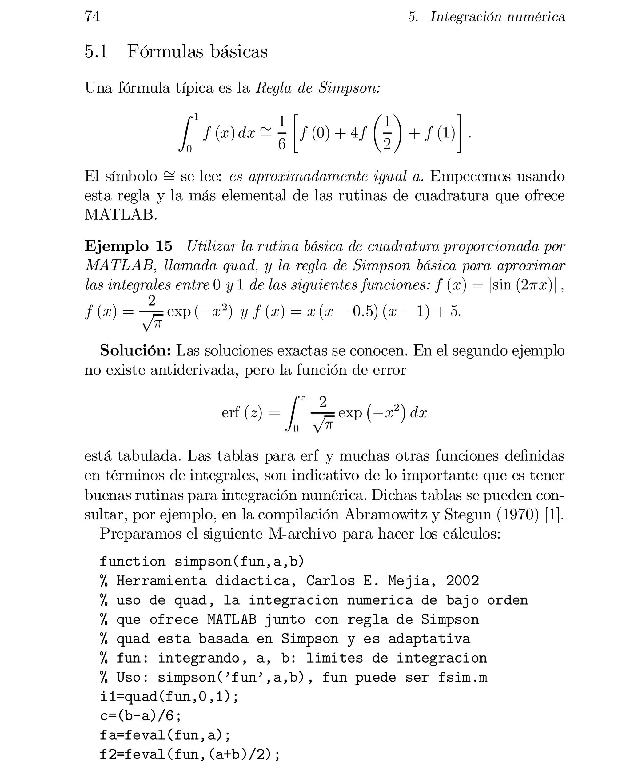 74

5. Integración numérica

5.1 Fórmulas básicas
Una fórmula típica es la Regla de Simpson:
·
µ ¶
¸
Z 1
1
1
f (x) dx »
f (0) + 4f
+ f (1) :
=
6
2
0
El símbolo » se lee: es aproximadamente igual a. Empecemos usando
=
esta regla y la más elemental de las rutinas de cuadratura que ofrece
MATLAB.
Ejemplo 15 Utilizar la rutina básica de cuadratura proporcionada por
MATLAB, llamada quad, y la regla de Simpson básica para aproximar
las integrales entre 0 y 1 de las siguientes funciones: f (x) = jsin (2¼x)j ;
2
f (x) = p exp (¡x 2) y f (x) = x (x ¡ 0:5) (x ¡ 1) + 5:
¼
Solución: Las soluciones exactas se conocen. En el segundo ejemplo
no existe antiderivada, pero la función de error
Z z
¡
¢
2
erf (z) =
p exp ¡x2 dx
¼
0

está tabulada. Las tablas para erf y muchas otras funciones de…nidas
en términos de integrales, son indicativo de lo importante que es tener
buenas rutinas para integración numérica. Dichas tablas se pueden con­
sultar, por ejemplo, en la compilación Abramowitz y Stegun (1970) [1].
Preparamos el siguiente M-archivo para hacer los cálculos:
function simpson(fun,a,b)

% Herramienta didactica, Carlos E. Mejia, 2002

% uso de quad, la integracion numerica de bajo orden

% que ofrece MATLAB junto con regla de Simpson

% quad esta basada en Simpson y es adaptativa

% fun: integrando, a, b: limites de integracion

% Uso: simpson(’fun’,a,b), fun puede ser fsim.m

i1=quad(fun,0,1);

c=(b-a)/6;

fa=feval(fun,a);

f2=feval(fun,(a+b)/2);


 