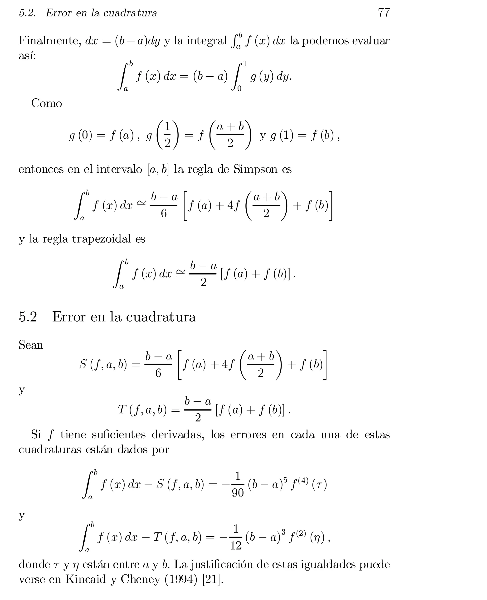 77

5.2. Error en la cuadratura

Rb
Finalmente, dx = (b ¡ a)dy y la integral a f (x) dx la podemos evaluar
así:
Z b
Z 1
f (x) dx = (b ¡ a)
g (y) dy:
a

0

Como

µ ¶
µ
¶
1
a+b
g (0) = f (a) ; g
=f
y g (1) = f (b) ;
2
2
entonces en el intervalo [a; b] la regla de Simpson es
Z

a

b

·
µ
¶
¸
» b ¡ a f (a) + 4f a + b + f (b)
f (x) dx =
6
2

y la regla trapezoidal es
Z b
b¡a
f (x) dx »
[f (a) + f (b)] :
=
2
a

5.2
Sean
y

Error en la cuadratura
·
µ
¶
¸
b¡a
a+b
S (f; a; b) =
f (a) + 4f
+ f (b)
6
2

b¡a
[f (a) + f (b)] :
2
Si f tiene su…cientes derivadas, los errores en cada una de estas
cuadraturas están dados por
Z b
1
f (x) dx ¡ S (f; a; b) = ¡ (b ¡ a)5 f (4) (¿ )
90
a
T (f; a; b) =

y

Z

b

1
(b ¡ a)3 f (2) (´) ;
12
a
donde ¿ y ´ están entre a y b: La justi…cación de estas igualdades puede
verse en Kincaid y Cheney (1994) [21].
f (x) dx ¡ T (f; a; b) = ¡

 