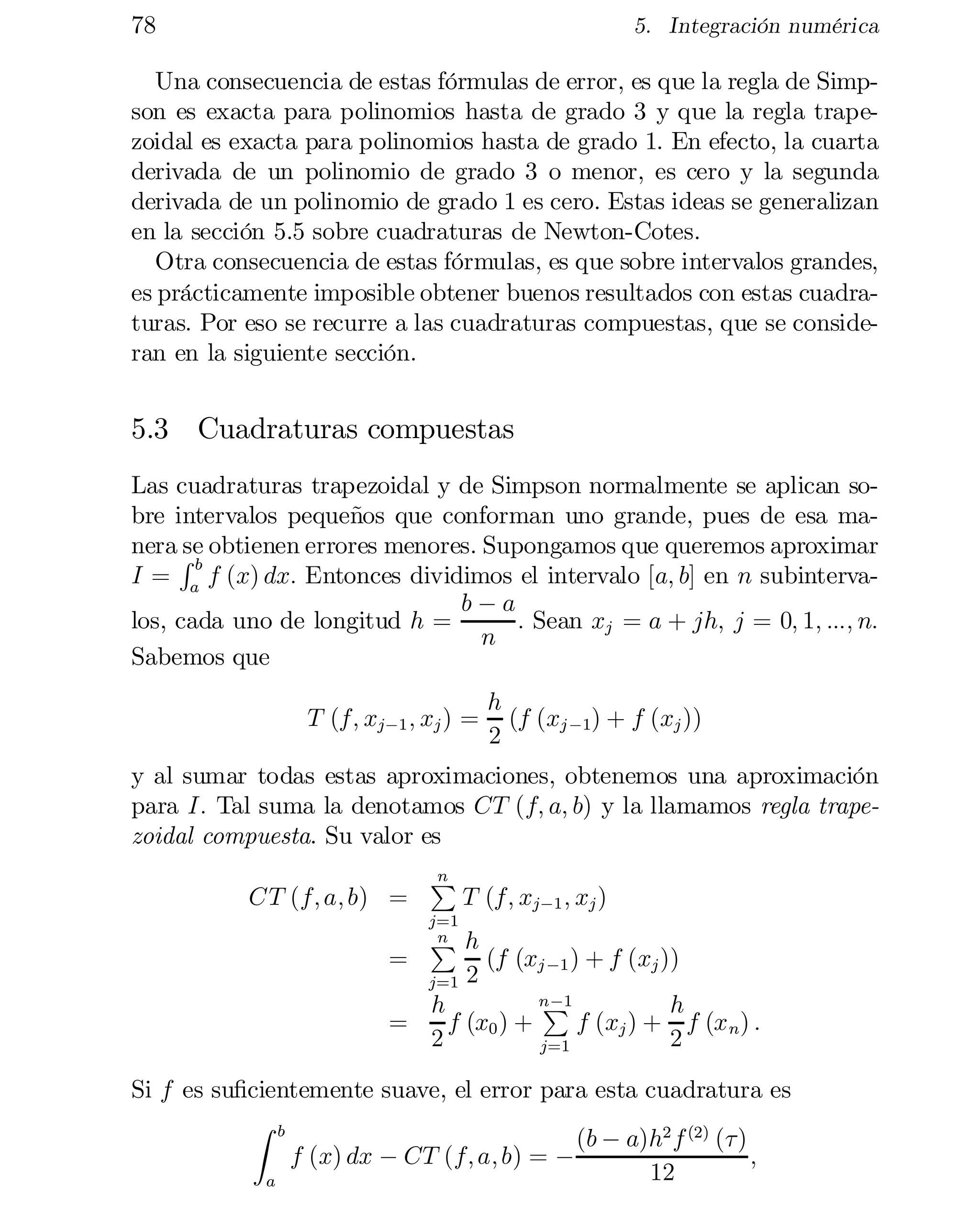 78

5. Integración numérica

Una consecuencia de estas fórmulas de error, es que la regla de Simp­
son es exacta para polinomios hasta de grado 3 y que la regla trape­
zoidal es exacta para polinomios hasta de grado 1. En efecto, la cuarta
derivada de un polinomio de grado 3 o menor, es cero y la segunda
derivada de un polinomio de grado 1 es cero. Estas ideas se generalizan
en la sección 5.5 sobre cuadraturas de Newton-Cotes.
Otra consecuencia de estas fórmulas, es que sobre intervalos grandes,
es prácticamente imposible obtener buenos resultados con estas cuadra­
turas. Por eso se recurre a las cuadraturas compuestas, que se conside­
ran en la siguiente sección.

5.3 Cuadraturas compuestas
Las cuadraturas trapezoidal y de Simpson normalmente se aplican sobre intervalos pequeños que conforman uno grande, pues de esa ma­
nera R obtienen errores menores. Supongamos que queremos aproximar
se
b
I = a f (x) dx: Entonces dividimos el intervalo [a; b] en n subinterva­
b¡a
los, cada uno de longitud h =
: Sean xj = a + jh; j = 0; 1; :::; n:
n
Sabemos que
T (f; xj¡1 ; xj ) =

h
(f (xj ¡1) + f (xj ))
2

y al sumar todas estas aproximaciones, obtenemos una aproximación
para I: Tal suma la denotamos CT (f; a; b) y la llamamos regla trape­
zoidal compuesta. Su valor es
CT (f; a; b) =

n
P

j=1
n
P

T (f; xj¡1 ; xj )

h
(f (xj ¡1 ) + f (xj ))
j=1 2
n ¡1
P
h
h
=
f (x0 ) +
f (xj ) + f (x n ) :
2
2
j=1
=

Si f es su…cientemente suave, el error para esta cuadratura es
Z b
(b ¡ a)h2 f (2) (¿)
f (x) dx ¡ CT (f; a; b) = ¡
;
12
a

 