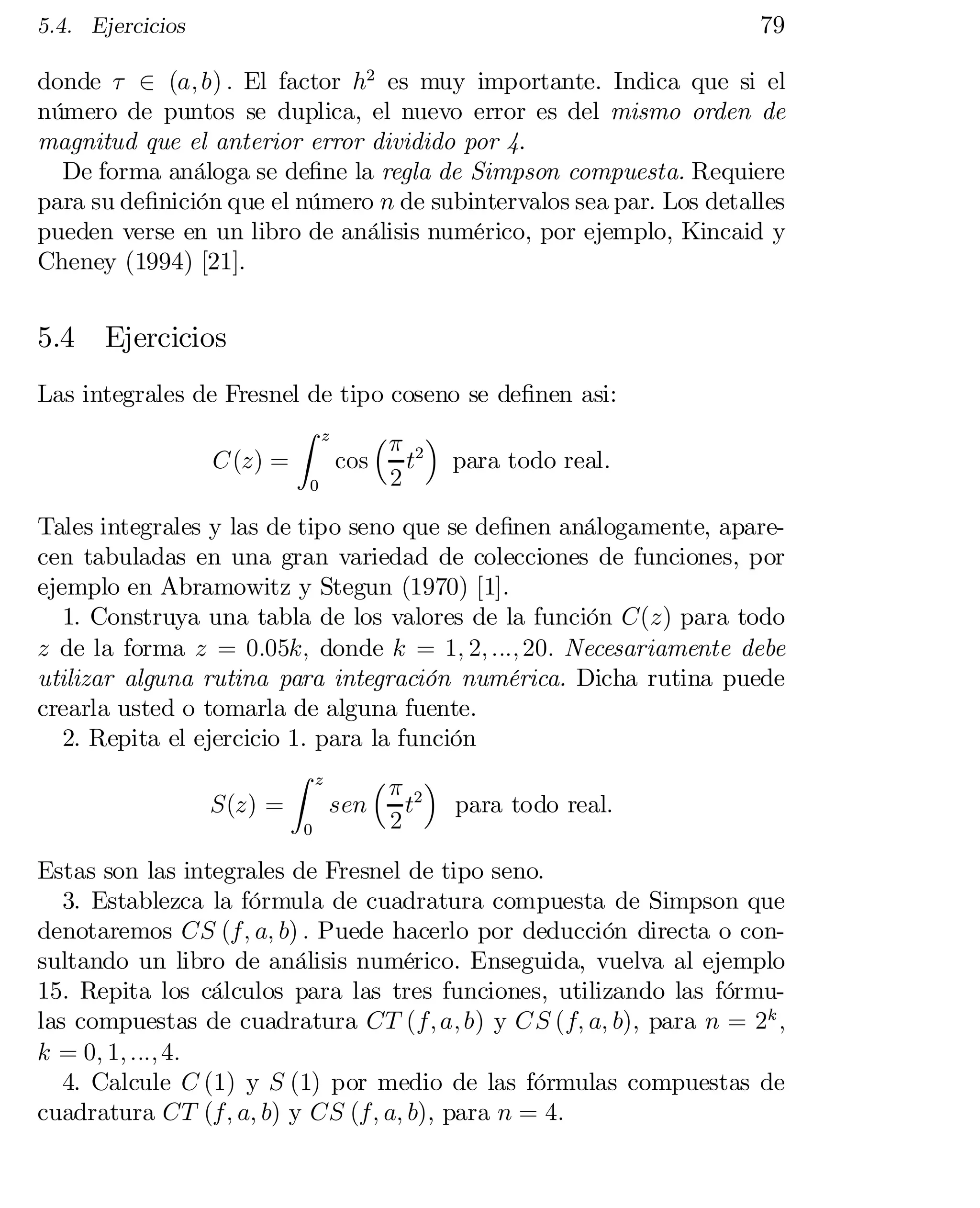 5.4. Ejercicios

79

donde ¿ 2 (a; b) : El factor h2 es muy importante. Indica que si el
número de puntos se duplica, el nuevo error es del mismo orden de
magnitud que el anterior error dividido por 4.
De forma análoga se de…ne la regla de Simpson compuesta. Requiere
para su de…nición que el número n de subintervalos sea par. Los detalles
pueden verse en un libro de análisis numérico, por ejemplo, Kincaid y
Cheney (1994) [21].

5.4

Ejercicios

Las integrales de Fresnel de tipo coseno se de…nen asi:
Z z
³¼ ´
C(z) =
cos
t2 para todo real.
2
0

Tales integrales y las de tipo seno que se de…nen análogamente, apare­
cen tabuladas en una gran variedad de colecciones de funciones, por
ejemplo en Abramowitz y Stegun (1970) [1].
1. Construya una tabla de los valores de la función C(z) para todo
z de la forma z = 0:05k; donde k = 1; 2; :::; 20: Necesariamente debe
utilizar alguna rutina para integración numérica. Dicha rutina puede
crearla usted o tomarla de alguna fuente.
2. Repita el ejercicio 1. para la función
Z z
³¼ ´
S(z) =
sen
t2 para todo real.
2
0

Estas son las integrales de Fresnel de tipo seno.
3. Establezca la fórmula de cuadratura compuesta de Simpson que
denotaremos CS (f; a; b) : Puede hacerlo por deducción directa o con­
sultando un libro de análisis numérico. Enseguida, vuelva al ejemplo
15. Repita los cálculos para las tres funciones, utilizando las fórmu­
las compuestas de cuadratura CT (f; a; b) y CS (f; a; b), para n = 2k ;
k = 0; 1; :::; 4:
4. Calcule C (1) y S (1) por medio de las fórmulas compuestas de
cuadratura CT (f; a; b) y CS (f; a; b), para n = 4:

 