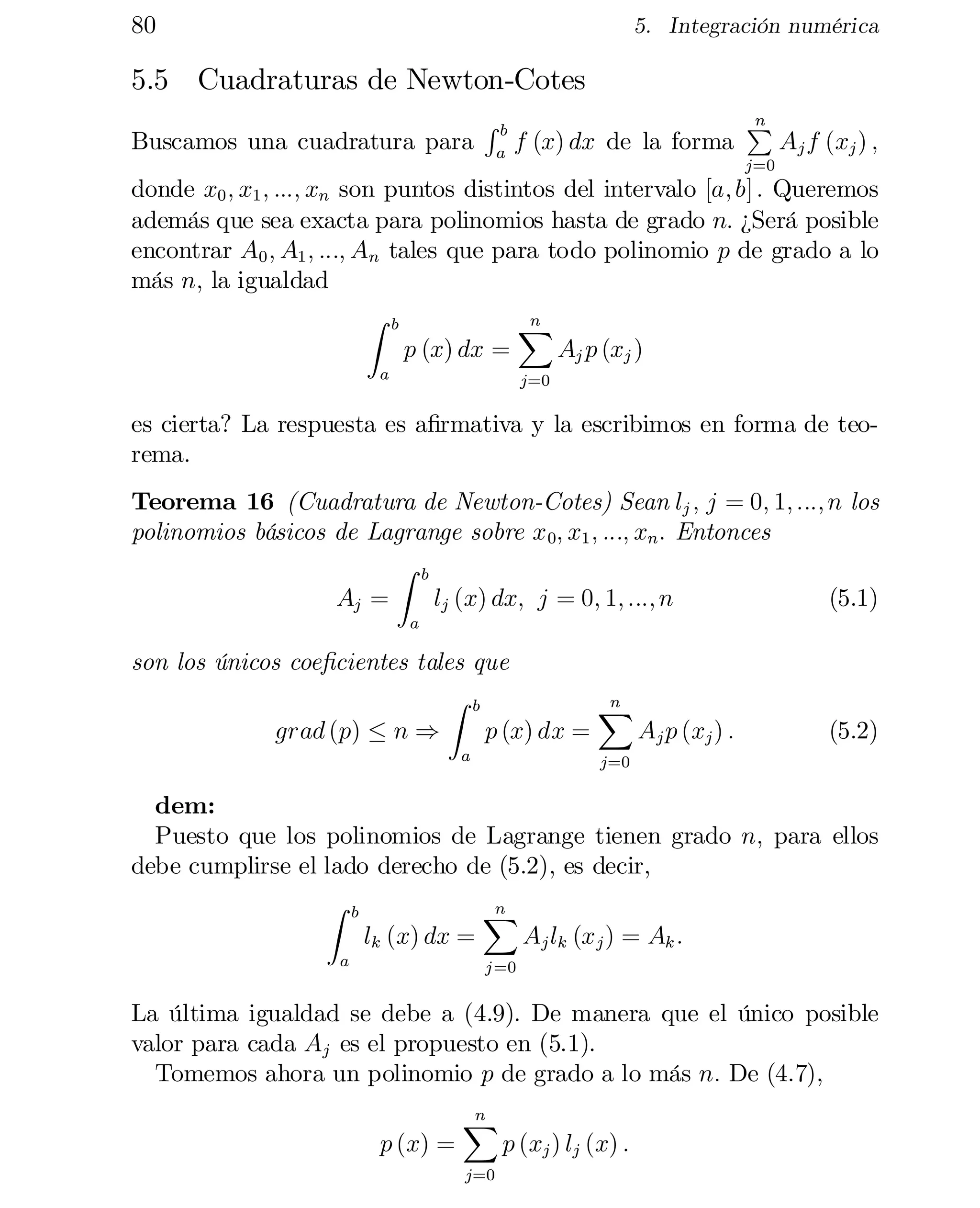 80

5. Integración numérica

5.5 Cuadraturas de Newton-Cotes
Buscamos una cuadratura para

Rb
a

f (x) dx de la forma

n
P

Aj f (xj ) ;

j=0

donde x0 ; x1 ; :::; xn son puntos distintos del intervalo [a; b] : Queremos
además que sea exacta para polinomios hasta de grado n: ¿Será posible
encontrar A0 ; A1 ; :::; An tales que para todo polinomio p de grado a lo
más n; la igualdad
Z b
n
X
p (x) dx =
Aj p (xj )
a

j=0

es cierta? La respuesta es a…rmativa y la escribimos en forma de teo­
rema.
Teorema 16 (Cuadratura de Newton-Cotes) Sean lj ; j = 0; 1; :::; n los
polinomios básicos de Lagrange sobre x 0; x1 ; :::; xn : Entonces
Z b
Aj =
lj (x) dx; j = 0; 1; :::; n
(5.1)
a

son los únicos coe…cientes tales que
Z b
n
X
grad (p) · n )
p (x) dx =
Aj p (xj ) :
a

(5.2)

j=0

dem:
Puesto que los polinomios de Lagrange tienen grado n; para ellos
debe cumplirse el lado derecho de (5.2), es decir,
Z b
n
X
lk (x) dx =
Aj lk (x j ) = Ak :
a

j =0

La última igualdad se debe a (4.9). De manera que el único posible
valor para cada Aj es el propuesto en (5.1).
Tomemos ahora un polinomio p de grado a lo más n: De (4.7),
p (x) =

n
X
j=0

p (xj ) lj (x) :

 