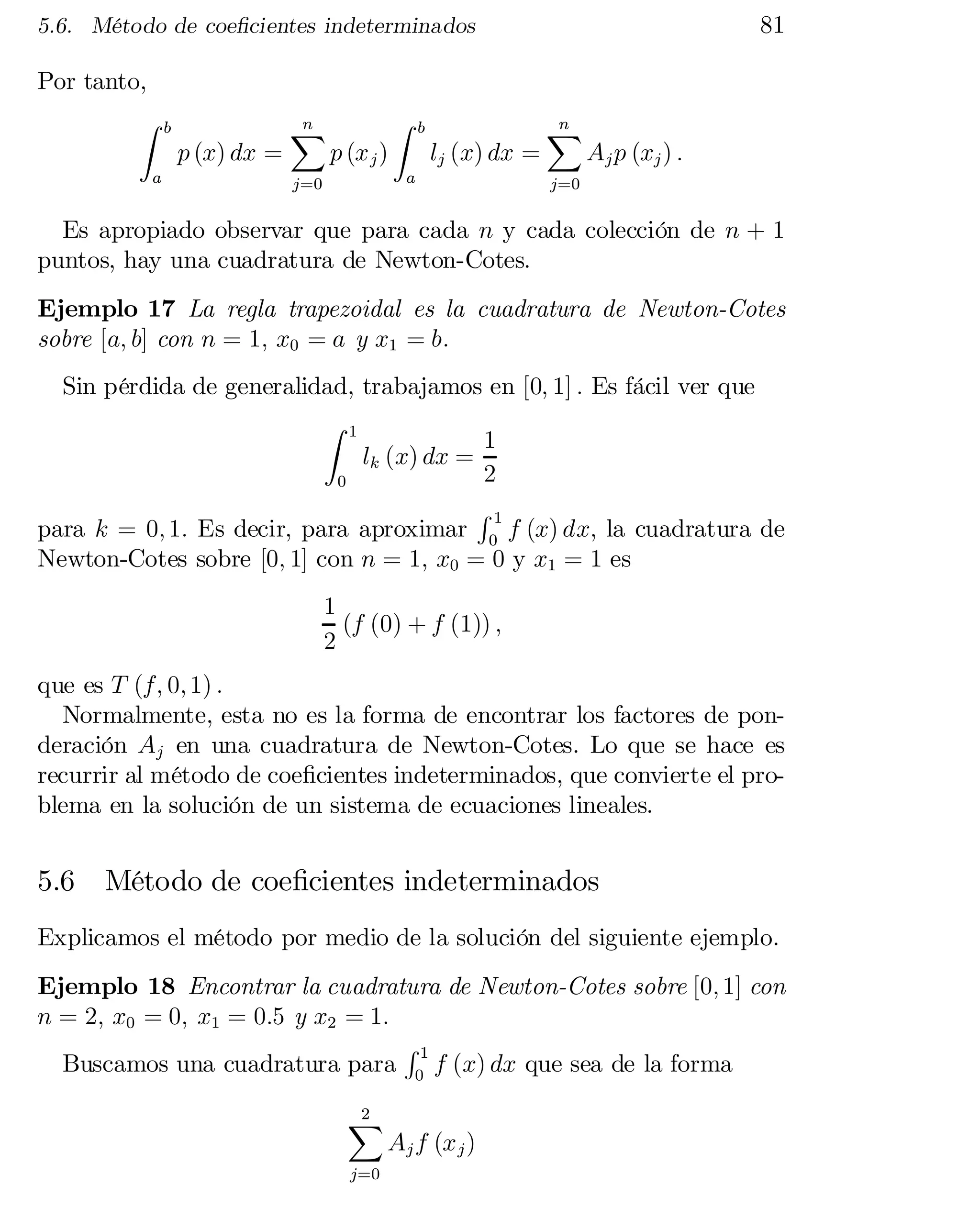 81

5.6. Método de coe…cientes indeterminados

Por tanto,
Z

a

b

p (x) dx =

n
X

p (x j )

Z

b

lj (x) dx =

a

j=0

n
X

Aj p (xj ) :

j=0

Es apropiado observar que para cada n y cada colección de n + 1
puntos, hay una cuadratura de Newton-Cotes.
Ejemplo 17 La regla trapezoidal es la cuadratura de Newton-Cotes
sobre [a; b] con n = 1; x0 = a y x1 = b:
Sin pérdida de generalidad, trabajamos en [0; 1] : Es fácil ver que
Z 1
1
lk (x) dx =
2
0
R1
para k = 0; 1: Es decir, para aproximar 0 f (x) dx; la cuadratura de
Newton-Cotes sobre [0; 1] con n = 1; x0 = 0 y x1 = 1 es
1
(f (0) + f (1)) ;
2
que es T (f; 0; 1) :
Normalmente, esta no es la forma de encontrar los factores de pon­
deración Aj en una cuadratura de Newton-Cotes. Lo que se hace es
recurrir al método de coe…cientes indeterminados, que convierte el pro­
blema en la solución de un sistema de ecuaciones lineales.

5.6

Método de coe…cientes indeterminados

Explicamos el método por medio de la solución del siguiente ejemplo.
Ejemplo 18 Encontrar la cuadratura de Newton-Cotes sobre [0; 1] con
n = 2; x0 = 0; x1 = 0:5 y x2 = 1:
R1
Buscamos una cuadratura para 0 f (x) dx que sea de la forma
2
X
j=0

Aj f (x j )

 