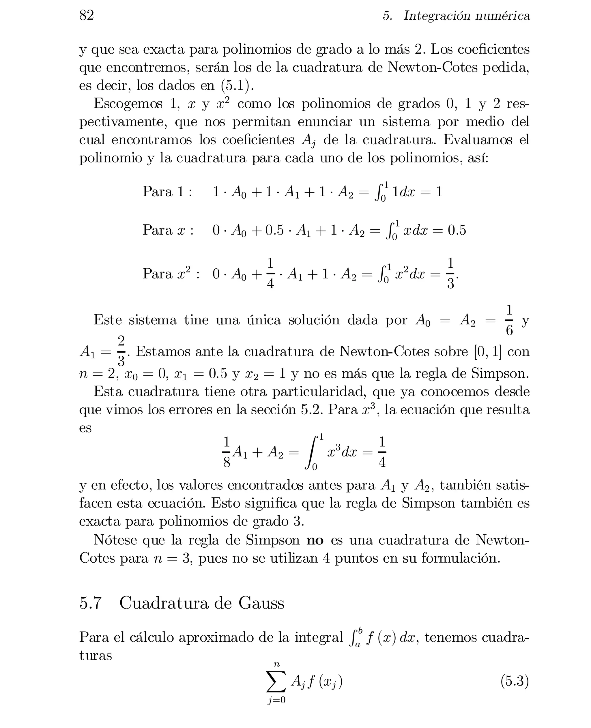 82	

5. Integración numérica

y que sea exacta para polinomios de grado a lo más 2: Los coe…cientes
que encontremos, serán los de la cuadratura de Newton-Cotes pedida,
es decir, los dados en (5.1).
Escogemos 1; x y x2 como los polinomios de grados 0; 1 y 2 res­
pectivamente, que nos permitan enunciar un sistema por medio del
cual encontramos los coe…cientes Aj de la cuadratura. Evaluamos el
polinomio y la cuadratura para cada uno de los polinomios, así:
R1
Para 1 : 1 ¢ A0 + 1 ¢ A1 + 1 ¢ A2 = 0 1dx = 1
Para x :

0 ¢ A0 + 0:5 ¢ A1 + 1 ¢ A2 =

Para x2 : 0 ¢ A0 +

R1
0

xdx = 0:5

R1
1	
1
¢ A1 + 1 ¢ A2 = 0 x2 dx = :
3
4

1
Este sistema tine una única solución dada por A0 = A2 =
y
6
2
A1 = : Estamos ante la cuadratura de Newton-Cotes sobre [0; 1] con
3
n	= 2; x0 = 0; x1 = 0:5 y x2 = 1 y no es más que la regla de Simpson.
Esta cuadratura tiene otra particularidad, que ya conocemos desde
que vimos los errores en la sección 5.2. Para x3 ; la ecuación que resulta
es
Z 1
1
1
A1 + A2 =
x3 dx =
8
4
0
y en efecto, los valores encontrados antes para A1 y A2 ; también satis­
facen esta ecuación. Esto signi…ca que la regla de Simpson también es
exacta para polinomios de grado 3:
Nótese que la regla de Simpson no es una cuadratura de NewtonCotes para n = 3; pues no se utilizan 4 puntos en su formulación.

5.7 Cuadratura de Gauss
Para el cálculo aproximado de la integral
turas
n
X
Aj f (xj )	
j=0

Rb
a

f (x) dx, tenemos cuadra­
(5.3)

 