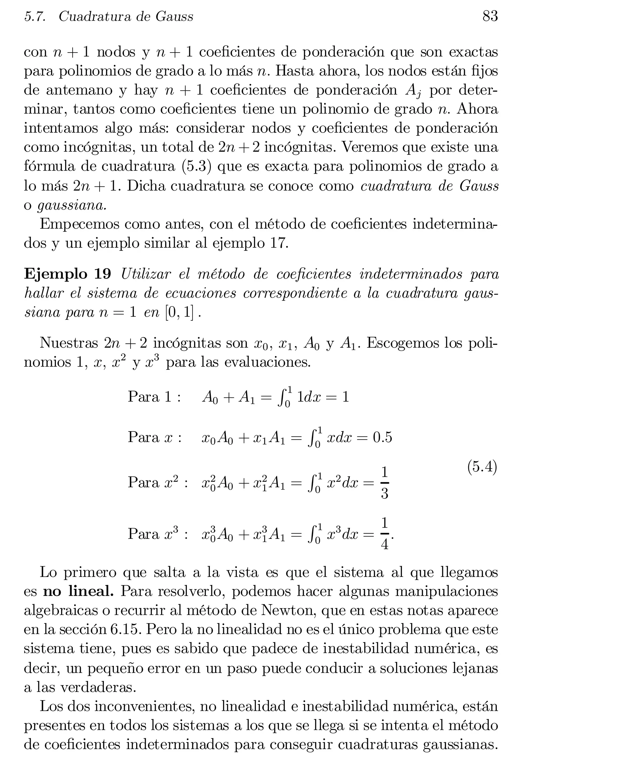 83

5.7. Cuadratura de Gauss

con n + 1 nodos y n + 1 coe…cientes de ponderación que son exactas
para polinomios de grado a lo más n: Hasta ahora, los nodos están …jos
de antemano y hay n + 1 coe…cientes de ponderación Aj por deter­
minar, tantos como coe…cientes tiene un polinomio de grado n: Ahora
intentamos algo más: considerar nodos y coe…cientes de ponderación
como incógnitas, un total de 2n + 2 incógnitas. Veremos que existe una
fórmula de cuadratura (5.3) que es exacta para polinomios de grado a
lo más 2n + 1. Dicha cuadratura se conoce como cuadratura de Gauss
o gaussiana.
Empecemos como antes, con el método de coe…cientes indetermina­
dos y un ejemplo similar al ejemplo 17.
Ejemplo 19 Utilizar el método de coe…cientes indeterminados para
hallar el sistema de ecuaciones correspondiente a la cuadratura gaus­
siana para n = 1 en [0; 1] :
Nuestras 2n + 2 incógnitas son x0 ; x1 ; A0 y A1 : Escogemos los poli­
nomios 1; x; x2 y x3 para las evaluaciones.
R1
Para 1 : A0 + A1 = 0 1dx = 1
Para x :

x0 A0 + x1 A1 =

Para x2 : x2 A0 + x2 A1 =
0
1
Para x3 : x3 A0 + x3 A1 =
0
1

R1
0

R1
0

R1
0

xdx = 0:5
x2 dx =

1
3

(5.4)

1
x3 dx = :
4

Lo primero que salta a la vista es que el sistema al que llegamos
es no lineal. Para resolverlo, podemos hacer algunas manipulaciones
algebraicas o recurrir al método de Newton, que en estas notas aparece
en la sección 6.15. Pero la no linealidad no es el único problema que este
sistema tiene, pues es sabido que padece de inestabilidad numérica, es
decir, un pequeño error en un paso puede conducir a soluciones lejanas
a las verdaderas.
Los dos inconvenientes, no linealidad e inestabilidad numérica, están
presentes en todos los sistemas a los que se llega si se intenta el método
de coe…cientes indeterminados para conseguir cuadraturas gaussianas.

 