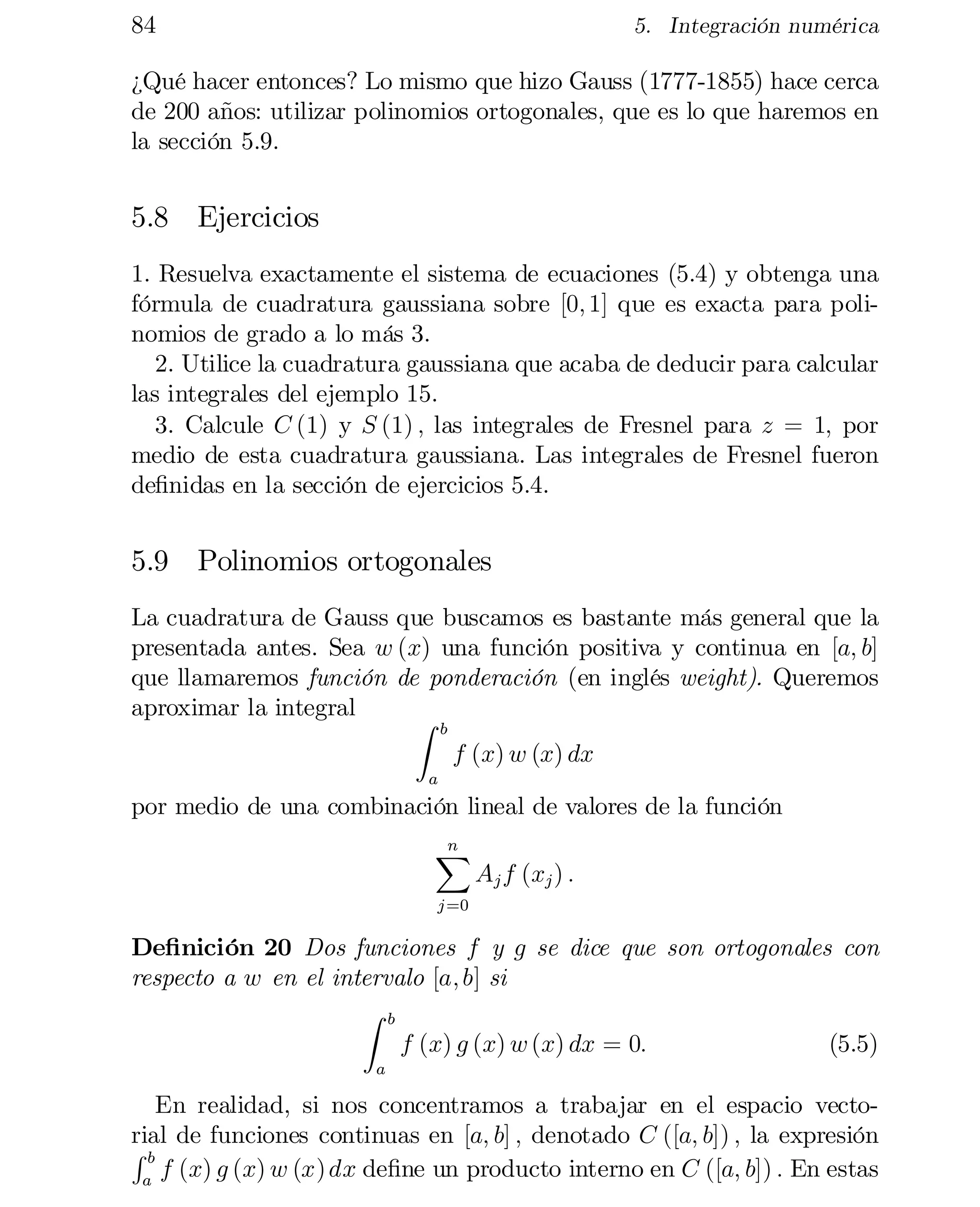 84

5. Integración numérica

¿Qué hacer entonces? Lo mismo que hizo Gauss (1777-1855) hace cerca
de 200 años: utilizar polinomios ortogonales, que es lo que haremos en
la sección 5.9.

5.8 Ejercicios
1. Resuelva exactamente el sistema de ecuaciones (5.4) y obtenga una
fórmula de cuadratura gaussiana sobre [0; 1] que es exacta para poli­
nomios de grado a lo más 3.
2. Utilice la cuadratura gaussiana que acaba de deducir para calcular
las integrales del ejemplo 15.
3. Calcule C (1) y S (1) ; las integrales de Fresnel para z = 1; por
medio de esta cuadratura gaussiana. Las integrales de Fresnel fueron
de…nidas en la sección de ejercicios 5.4.

5.9 Polinomios ortogonales
La cuadratura de Gauss que buscamos es bastante más general que la
presentada antes. Sea w (x) una función positiva y continua en [a; b]
que llamaremos función de ponderación (en inglés weight). Queremos
aproximar la integral
Z
b

f (x) w (x) dx

a

por medio de una combinación lineal de valores de la función
n
X

Aj f (xj ) :

j =0

De…nición 20 Dos funciones f y g se dice que son ortogonales con
respecto a w en el intervalo [a; b] si
Z b
f (x) g (x) w (x) dx = 0:
(5.5)
a

En realidad, si nos concentramos a trabajar en el espacio vecto­
rial de funciones continuas en [a; b] ; denotado C ([a; b]) ; la expresión
Rb
f (x) g (x) w (x) dx de…ne un producto interno en C ([a; b]) : En estas
a

 