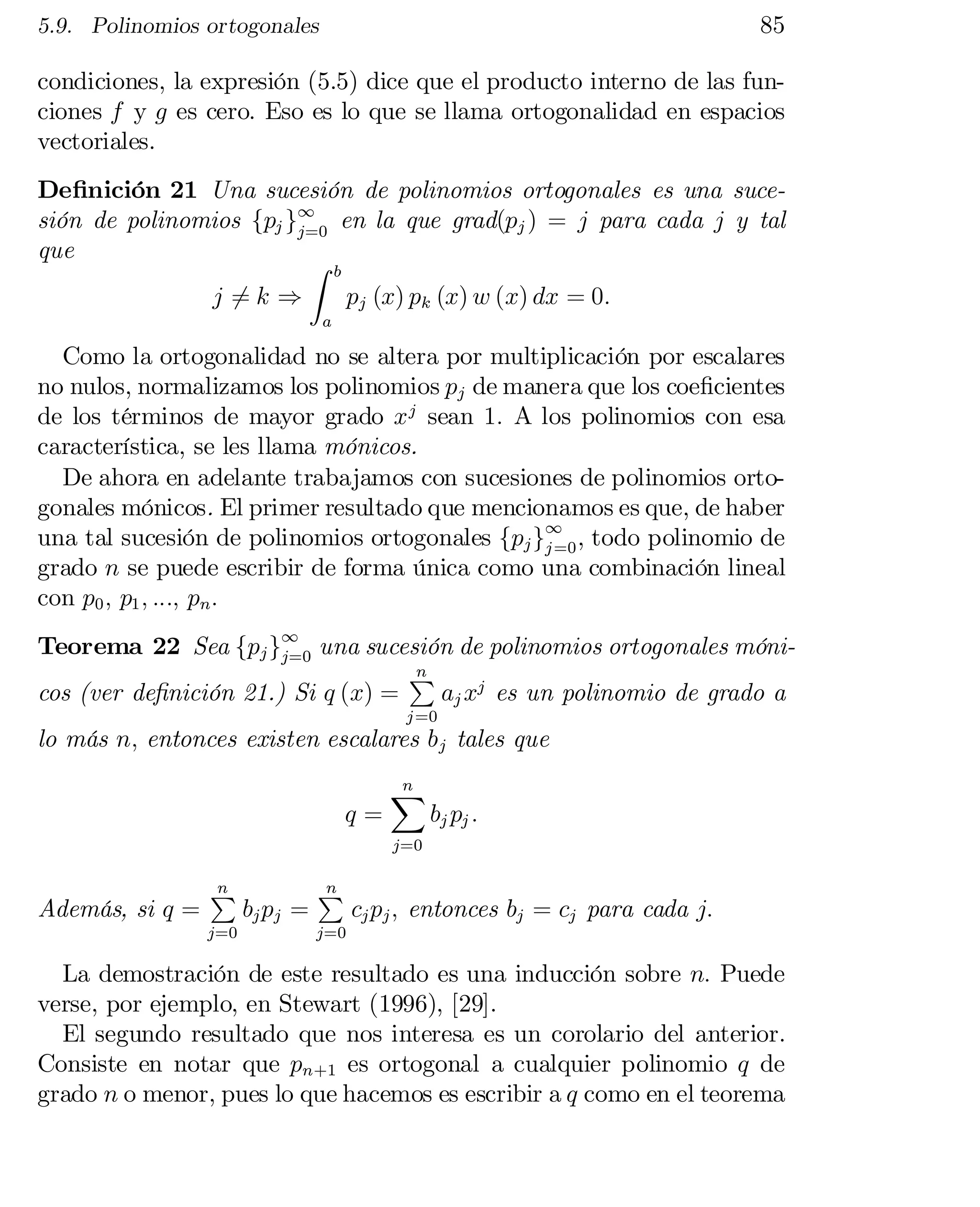 85

5.9. Polinomios ortogonales

condiciones, la expresión (5.5) dice que el producto interno de las fun­
ciones f y g es cero. Eso es lo que se llama ortogonalidad en espacios
vectoriales.
De…nición 21 Una sucesión de polinomios ortogonales es una suce­
sión de polinomios fpj g1 en la que grad(pj ) = j para cada j y tal
j=0
que
Z
b

j =k )
6

pj (x) pk (x) w (x) dx = 0:

a

Como la ortogonalidad no se altera por multiplicación por escalares
no nulos, normalizamos los polinomios pj de manera que los coe…cientes
de los términos de mayor grado x j sean 1: A los polinomios con esa
característica, se les llama mónicos.
De ahora en adelante trabajamos con sucesiones de polinomios orto­
gonales mónicos. El primer resultado que mencionamos es que, de haber
una tal sucesión de polinomios ortogonales fpj g1 , todo polinomio de
j =0
grado n se puede escribir de forma única como una combinación lineal
con p0 ; p1 ; :::; pn :

Teorema 22 Sea fpj g1 una sucesión de polinomios ortogonales móni­
j=0
n
P
cos (ver de…nición 21.) Si q (x) =
aj xj es un polinomio de grado a
j =0

lo más n; entonces existen escalares b j tales que
q=

n
X

bj pj :

j=0

Además, si q =

n
P

j=0

bj pj =

n
P

cj pj ; entonces bj = cj para cada j:

j=0

La demostración de este resultado es una inducción sobre n: Puede
verse, por ejemplo, en Stewart (1996), [29].
El segundo resultado que nos interesa es un corolario del anterior.
Consiste en notar que pn+1 es ortogonal a cualquier polinomio q de
grado n o menor, pues lo que hacemos es escribir a q como en el teorema

 