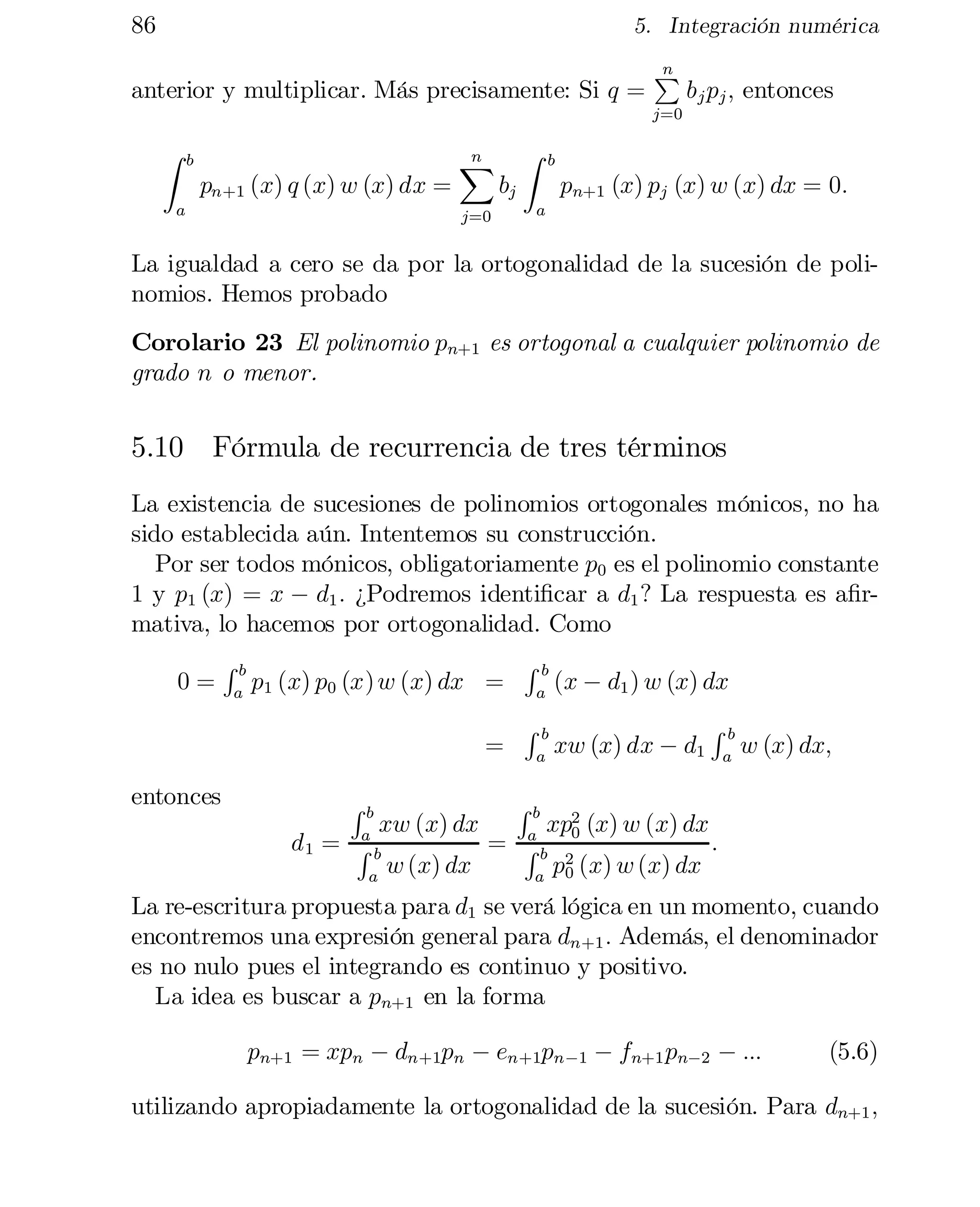 86

5. Integración numérica

anterior y multiplicar. Más precisamente: Si q =

n
P

b j pj ; entonces

j=0

Z

b

pn+1 (x) q (x) w (x) dx =

a

n

X

bj

j=0

Z

b


pn+1 (x) pj (x) w (x) dx = 0:

a

La igualdad a cero se da por la ortogonalidad de la sucesión de poli­
nomios. Hemos probado
Corolario 23 El polinomio pn+1 es ortogonal a cualquier polinomio de
grado n o menor.

5.10 Fórmula de recurrencia de tres términos
La existencia de sucesiones de polinomios ortogonales mónicos, no ha
sido establecida aún. Intentemos su construcción.
Por ser todos mónicos, obligatoriamente p0 es el polinomio constante
1 y p1 (x) = x ¡ d1 : ¿Podremos identi…car a d1 ? La respuesta es a…rmativa, lo hacemos por ortogonalidad. Como
0=

entonces

Rb
a

p1 (x) p0 (x) w (x) dx =
=
Rb

a

(x ¡ d1 ) w (x) dx

a

a

a

Rb

Rb

xw (x) dx ¡ d1

Rb

w (x) dx;

xp2 (x) w (x) dx
a
= Rb 0
:
w (x) dx
p2 (x) w (x) dx
0
a

xw (x) dx

a
d1 = R b

Rb

La re-escritura propuesta para d1 se verá lógica en un momento, cuando
encontremos una expresión general para dn+1 : Además, el denominador
es no nulo pues el integrando es continuo y positivo.
La idea es buscar a pn+1 en la forma
pn+1 = xpn ¡ dn+1pn ¡ en+1pn¡1 ¡ fn+1 pn¡2 ¡ :::

(5.6)

utilizando apropiadamente la ortogonalidad de la sucesión. Para dn+1 ;

 
