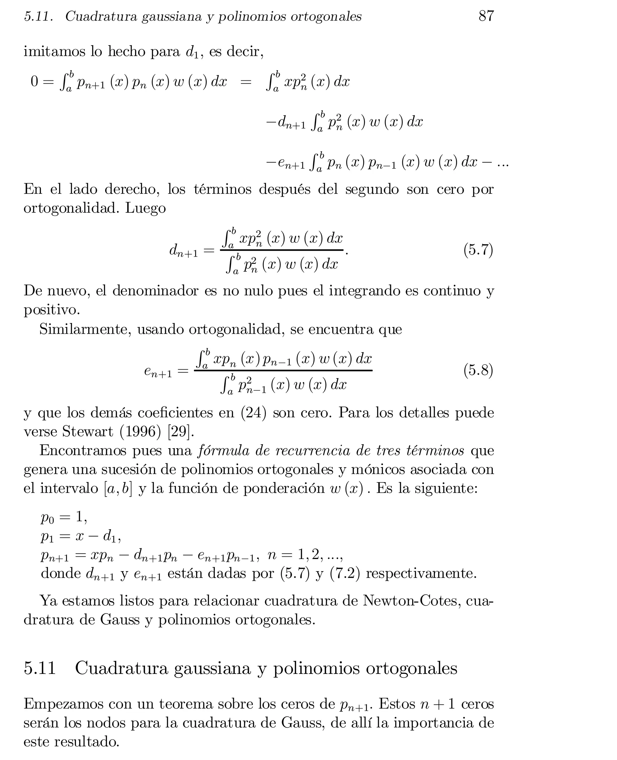 5.11. Cuadratura gaussiana y polinomios ortogonales

87

imitamos lo hecho para d1 ; es decir,
Rb
Rb 2
0 = a pn+1 (x) pn (x) w (x) dx = a xpn (x) dx
¡dn+1
¡en+1

Rb
a

Rb
a

p2 (x) w (x) dx
n

pn (x) pn¡1 (x) w (x) dx ¡ :::

En el lado derecho, los términos después del segundo son cero por
ortogonalidad. Luego
Rb 2
xp (x) w (x) dx
a
:
(5.7)
dn+1 = R b n
p2 (x) w (x) dx
a n

De nuevo, el denominador es no nulo pues el integrando es continuo y
positivo.
Similarmente, usando ortogonalidad, se encuentra que
Rb
xp (x) pn ¡1 (x) w (x) dx
en+1 = a R n
(5.8)
b 2
pn¡1 (x) w (x) dx
a

y que los demás coe…cientes en (24) son cero. Para los detalles puede
verse Stewart (1996) [29].
Encontramos pues una fórmula de recurrencia de tres términos que
genera una sucesión de polinomios ortogonales y mónicos asociada con
el intervalo [a; b] y la función de ponderación w (x) : Es la siguiente:
p0 = 1;
p1 = x ¡ d1 ;
pn+1 = xpn ¡ dn+1 pn ¡ en+1 pn ¡1 ; n = 1; 2; :::;
donde dn+1 y en+1 están dadas por (5.7) y (7.2) respectivamente.

Ya estamos listos para relacionar cuadratura de Newton-Cotes, cua­
dratura de Gauss y polinomios ortogonales.

5.11 Cuadratura gaussiana y polinomios ortogonales
Empezamos con un teorema sobre los ceros de pn+1: Estos n + 1 ceros
serán los nodos para la cuadratura de Gauss, de allí la importancia de
este resultado.

 