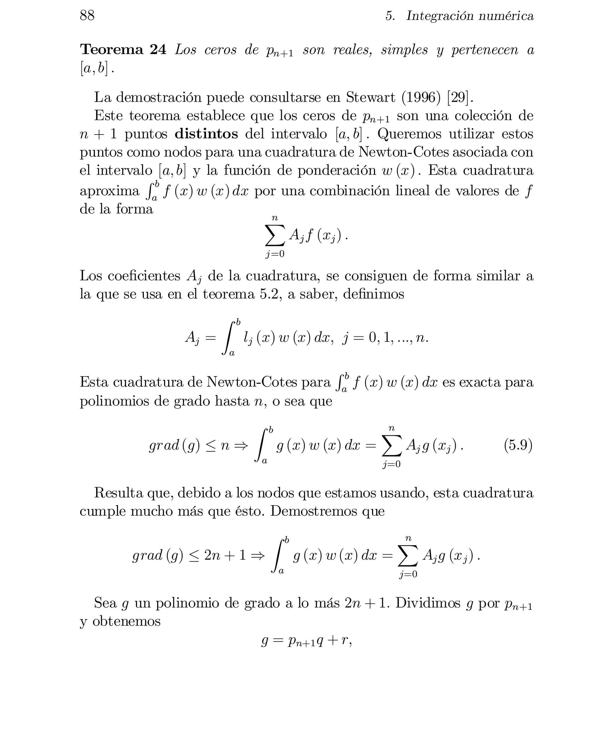 88

5. Integración numérica

Teorema 24 Los ceros de pn+1 son reales, simples y pertenecen a
[a; b] :
La demostración puede consultarse en Stewart (1996) [29].
Este teorema establece que los ceros de pn+1 son una colección de
n + 1 puntos distintos del intervalo [a; b] : Queremos utilizar estos
puntos como nodos para una cuadratura de Newton-Cotes asociada con
el intervalo [a; b] y la función de ponderación w (x) : Esta cuadratura
Rb
aproxima a f (x) w (x) dx por una combinación lineal de valores de f
de la forma
n
X
Aj f (xj ) :
j =0

Los coe…cientes Aj de la cuadratura, se consiguen de forma similar a
la que se usa en el teorema 5.2, a saber, de…nimos
Z b
Aj =
lj (x) w (x) dx; j = 0; 1; :::; n:
a

R
Esta cuadratura de Newton-Cotes para ab f (x) w (x) dx es exacta para
polinomios de grado hasta n; o sea que
Z b
n
X
grad (g) · n )
g (x) w (x) dx =
Aj g (xj ) :
(5.9)
a

j=0

Resulta que, debido a los nodos que estamos usando, esta cuadratura
cumple mucho más que ésto. Demostremos que
grad (g) · 2n + 1 )

Z

a

b

g (x) w (x) dx =

n
X

Aj g (x j ) :

j=0

Sea g un polinomio de grado a lo más 2n + 1: Dividimos g por pn+1
y obtenemos
g = pn+1 q + r;

 