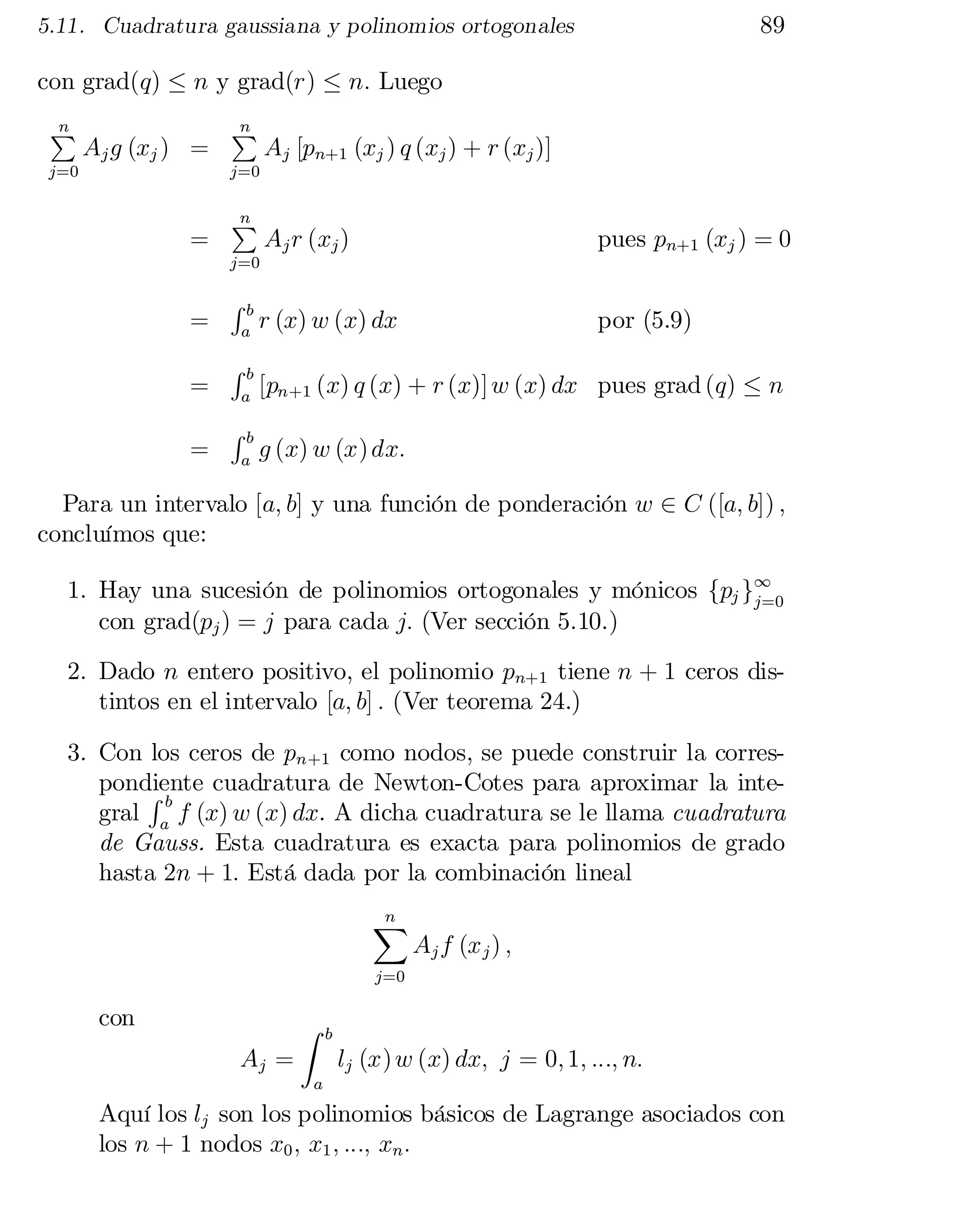 89

5.11. Cuadratura gaussiana y polinomios ortogonales

con grad(q) · n y grad(r) · n: Luego
n
P

Aj g (xj ) =

j=0

n

P

Aj [pn+1 (xj ) q (xj ) + r (xj )]


j=0


=

n
P

Aj r (xj )

pues pn+1 (xj ) = 0

r (x) w (x) dx

por (5.9)

j=0

=
=
=

Rb
a

Rb
a

Rb
a

[pn+1 (x) q (x) + r (x)] w (x) dx pues grad (q) · n
g (x) w (x) dx:

Para un intervalo [a; b] y una función de ponderación w 2 C ([a; b]) ;
concluímos que:
1. Hay una sucesión de polinomios ortogonales y mónicos fpj g1
j=0
con grad(pj ) = j para cada j: (Ver sección 5.10.)
2. Dado n entero positivo, el polinomio pn+1 tiene n + 1 ceros dis­
tintos en el intervalo [a; b] : (Ver teorema 24.)
3. Con los ceros de pn+1 como nodos, se puede construir la corres­
pondiente cuadratura de Newton-Cotes para aproximar la inte­
Rb
gral a f (x) w (x) dx. A dicha cuadratura se le llama cuadratura
de Gauss. Esta cuadratura es exacta para polinomios de grado
hasta 2n + 1: Está dada por la combinación lineal
n
X

Aj f (x j ) ;

j=0

con
Aj =

Z

b

lj (x) w (x) dx; j = 0; 1; :::; n:

a

Aquí los lj son los polinomios básicos de Lagrange asociados con
los n + 1 nodos x0 ; x1 ; :::; xn :

 