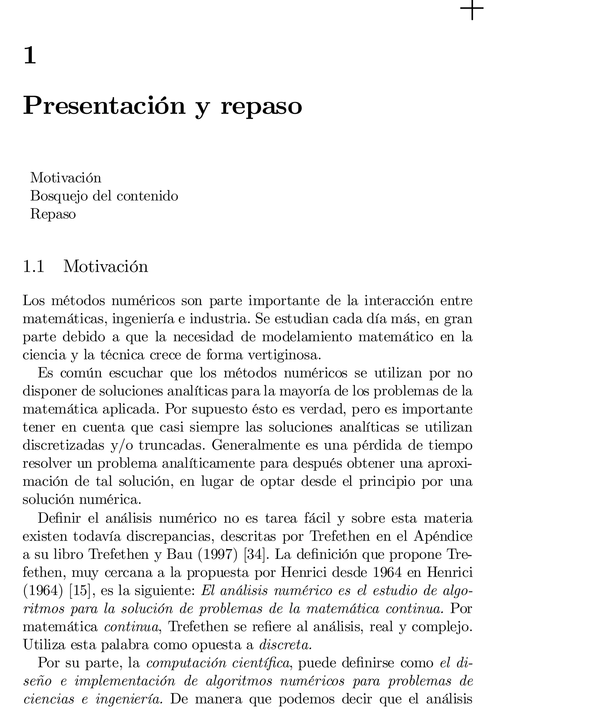 1

Presentación y repaso
Motivación
Bosquejo del contenido
Repaso

1.1

Motivación

Los métodos numéricos son parte importante de la interacción entre
matemáticas, ingeniería e industria. Se estudian cada día más, en gran
parte debido a que la necesidad de modelamiento matemático en la
ciencia y la técnica crece de forma vertiginosa.
Es común escuchar que los métodos numéricos se utilizan por no
disponer de soluciones analíticas para la mayoría de los problemas de la
matemática aplicada. Por supuesto ésto es verdad, pero es importante
tener en cuenta que casi siempre las soluciones analíticas se utilizan
discretizadas y/o truncadas. Generalmente es una pérdida de tiempo
resolver un problema analíticamente para después obtener una aproxi­
mación de tal solución, en lugar de optar desde el principio por una
solución numérica.
De…nir el análisis numérico no es tarea fácil y sobre esta materia
existen todavía discrepancias, descritas por Trefethen en el Apéndice
a su libro Trefethen y Bau (1997) [34]. La de…nición que propone Tre­
fethen, muy cercana a la propuesta por Henrici desde 1964 en Henrici
(1964) [15], es la siguiente: El análisis numérico es el estudio de algo­
ritmos para la solución de problemas de la matemática continua. Por
matemática continua, Trefethen se re…ere al análisis, real y complejo.
Utiliza esta palabra como opuesta a discreta.
Por su parte, la computación cientí…ca, puede de…nirse como el di­
seño e implementación de algoritmos numéricos para problemas de
ciencias e ingeniería. De manera que podemos decir que el análisis

 