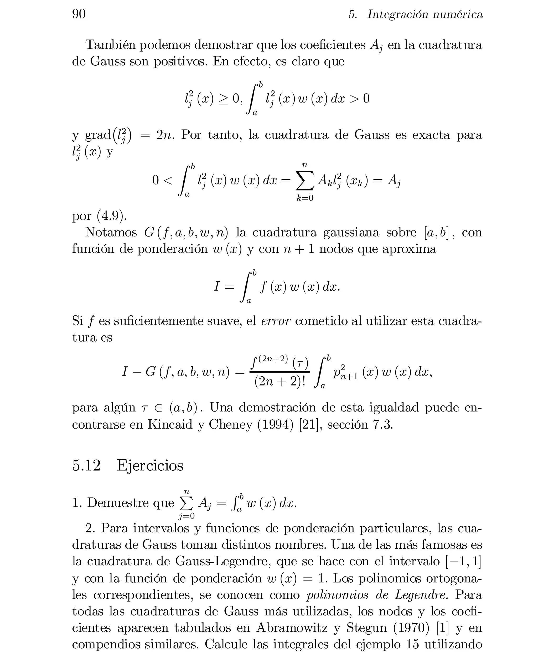 90

5. Integración numérica

También podemos demostrar que los coe…cientes Aj en la cuadratura
de Gauss son positivos. En efecto, es claro que
Z b
2
2
lj (x) ¸ 0;
lj (x) w (x) dx > 0
a

¡ ¢
y grad l2 = 2n: Por tanto, la cuadratura de Gauss es exacta para
j
l2 (x) y
j
Z b
n
X
2
0<
lj (x) w (x) dx =
Ak l2 (xk ) = Aj
j
a

k=0

por (4.9).
Notamos G (f; a; b; w; n) la cuadratura gaussiana sobre [a; b] ; con
función de ponderación w (x) y con n + 1 nodos que aproxima
Z b
I=
f (x) w (x) dx:
a

Si f es su…cientemente suave, el error cometido al utilizar esta cuadra­
tura es
Z
f (2n+2) (¿ ) b 2
I ¡ G (f; a; b; w; n) =
p
(x) w (x) dx;
(2n + 2)! a n+1
para algún ¿ 2 (a; b) : Una demostración de esta igualdad puede en­
contrarse en Kincaid y Cheney (1994) [21], sección 7.3.

5.12 Ejercicios
1. Demuestre que

n
P

j=0

Aj =

Rb
a

w (x) dx:

2. Para intervalos y funciones de ponderación particulares, las cua­
draturas de Gauss toman distintos nombres. Una de las más famosas es
la cuadratura de Gauss-Legendre, que se hace con el intervalo [¡1; 1]
y con la función de ponderación w (x) = 1: Los polinomios ortogona­
les correspondientes, se conocen como polinomios de Legendre. Para
todas las cuadraturas de Gauss más utilizadas, los nodos y los coe…cientes aparecen tabulados en Abramowitz y Stegun (1970) [1] y en
compendios similares. Calcule las integrales del ejemplo 15 utilizando

 