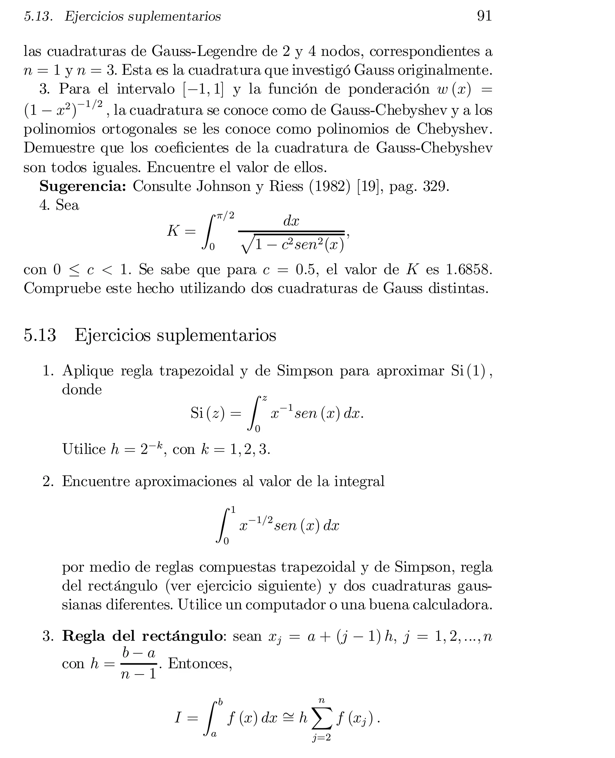 91

5.13. Ejercicios suplementarios

las cuadraturas de Gauss-Legendre de 2 y 4 nodos, correspondientes a
n = 1 y n = 3: Esta es la cuadratura que investigó Gauss originalmente.
3. Para el intervalo [¡1; 1] y la función de ponderación w (x) =
(1 ¡ x2 )¡1=2 ; la cuadratura se conoce como de Gauss-Chebyshev y a los
polinomios ortogonales se les conoce como polinomios de Chebyshev.
Demuestre que los coe…cientes de la cuadratura de Gauss-Chebyshev
son todos iguales. Encuentre el valor de ellos.
Sugerencia: Consulte Johnson y Riess (1982) [19], pag. 329.
4. Sea
Z ¼=2
dx
K=
;
p
1 ¡ c2 sen2 (x)
0

con 0 · c < 1: Se sabe que para c = 0:5; el valor de K es 1:6858:
Compruebe este hecho utilizando dos cuadraturas de Gauss distintas.

5.13 Ejercicios suplementarios
1. Aplique regla trapezoidal y de Simpson para aproximar Si (1) ;
donde
Z z
Si (z) =
x¡1 sen (x) dx:
0

Utilice h = 2 ; con k = 1; 2; 3:
¡k

2. Encuentre aproximaciones al valor de la integral
Z 1
x¡1=2 sen (x) dx
0

por medio de reglas compuestas trapezoidal y de Simpson, regla
del rectángulo (ver ejercicio siguiente) y dos cuadraturas gaus­
sianas diferentes. Utilice un computador o una buena calculadora.
3. Regla del rectángulo: sean xj = a + (j ¡ 1) h; j = 1; 2; :::; n
b¡a
con h =
: Entonces,
n¡1
Z b
n
X
»h
I=
f (x) dx =
f (xj ) :
a

j=2

 