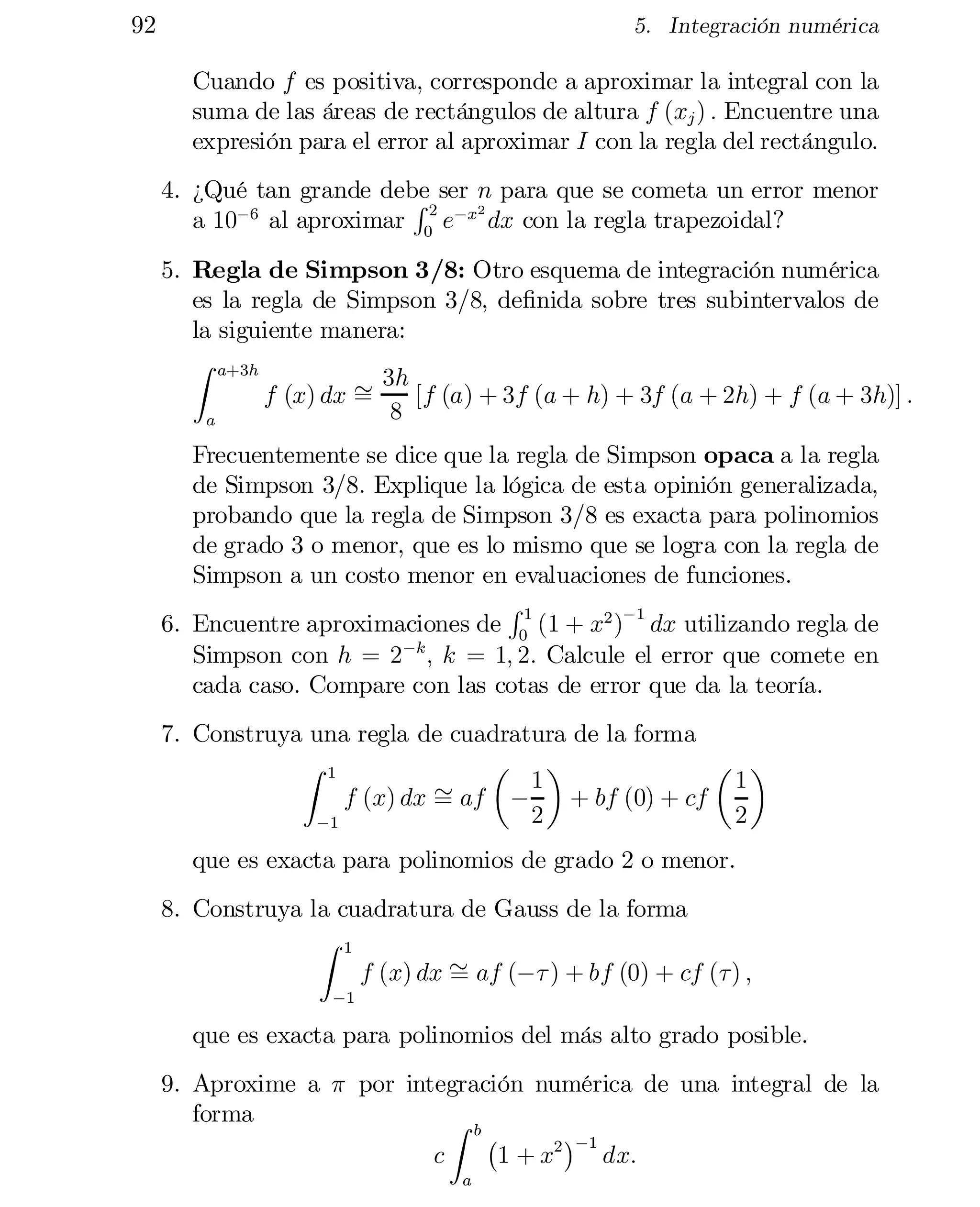 92

5. Integración numérica

Cuando f es positiva, corresponde a aproximar la integral con la
suma de las áreas de rectángulos de altura f (xj ) : Encuentre una
expresión para el error al aproximar I con la regla del rectángulo.
4. ¿Qué tan grande debe ser n para que se cometa un error menor
R
2
a 10¡6 al aproximar 02 e¡x dx con la regla trapezoidal?

5. Regla de Simpson 3/8: Otro esquema de integración numérica
es la regla de Simpson 3/8, de…nida sobre tres subintervalos de
la siguiente manera:
Z a+3h
3h
f (x) dx »
=
[f (a) + 3f (a + h) + 3f (a + 2h) + f (a + 3h)] :
8
a
Frecuentemente se dice que la regla de Simpson opaca a la regla
de Simpson 3/8. Explique la lógica de esta opinión generalizada,
probando que la regla de Simpson 3/8 es exacta para polinomios
de grado 3 o menor, que es lo mismo que se logra con la regla de
Simpson a un costo menor en evaluaciones de funciones.
R
6. Encuentre aproximaciones de 01 (1 + x2 )¡1 dx utilizando regla de
Simpson con h = 2¡k ; k = 1; 2: Calcule el error que comete en
cada caso. Compare con las cotas de error que da la teoría.
7. Construya una regla de cuadratura de la forma
µ ¶
µ ¶
Z 1
» af ¡ 1 + bf (0) + cf 1
f (x) dx =
2
2
¡1
que es exacta para polinomios de grado 2 o menor.

8. Construya la cuadratura de Gauss de la forma
Z 1
f (x) dx » af (¡¿ ) + bf (0) + cf (¿) ;
=
¡1

que es exacta para polinomios del más alto grado posible.
9. Aproxime a ¼ por integración numérica de una integral de la
forma
Z b
¡
¢¡1
c
1 + x2
dx:
a

 