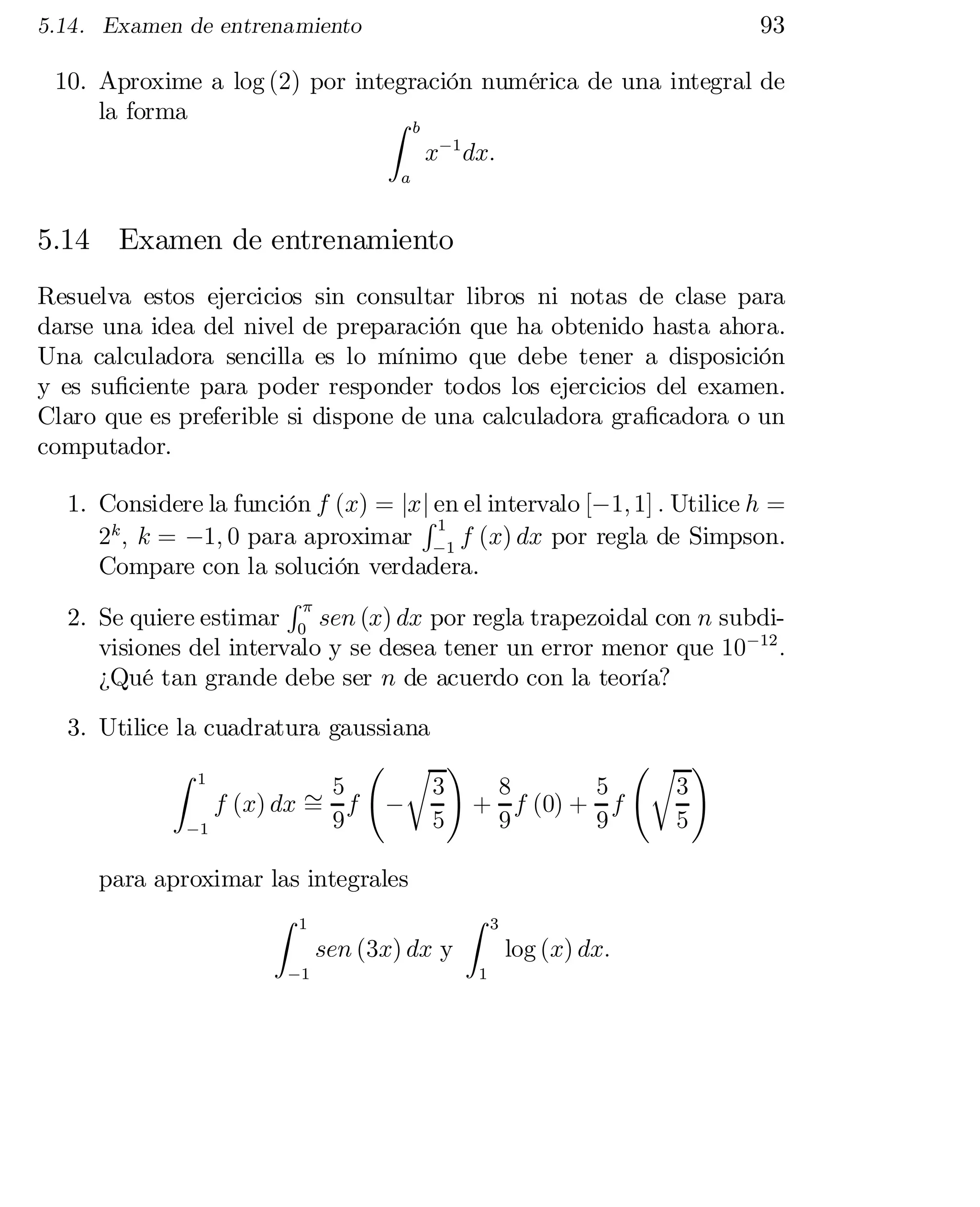 93

5.14. Examen de entrenamiento

10. Aproxime a log (2) por integración numérica de una integral de
la forma
Z b
x¡1 dx:
a

5.14 Examen de entrenamiento
Resuelva estos ejercicios sin consultar libros ni notas de clase para
darse una idea del nivel de preparación que ha obtenido hasta ahora.
Una calculadora sencilla es lo mínimo que debe tener a disposición
y es su…ciente para poder responder todos los ejercicios del examen.
Claro que es preferible si dispone de una calculadora gra…cadora o un
computador.
1. Considere la función f (x) = jxj en el intervalo [¡1; 1] : Utilice h =
R1
2k ; k = ¡1; 0 para aproximar ¡1 f (x) dx por regla de Simpson.
Compare con la solución verdadera.
R¼
2. Se quiere estimar 0 sen (x) dx por regla trapezoidal con n subdi­
visiones del intervalo y se desea tener un error menor que 10¡12 :
¿Qué tan grande debe ser n de acuerdo con la teoría?
3. Utilice la cuadratura gaussiana
Ã r !
Ãr !
Z 1
3
5
3
8
5
f (x) dx » f ¡
+ f (0) + f
=
9
9
5
5
9
¡1
para aproximar las integrales
Z 1
Z
sen (3x) dx y
¡1

1

3

log (x) dx:

 