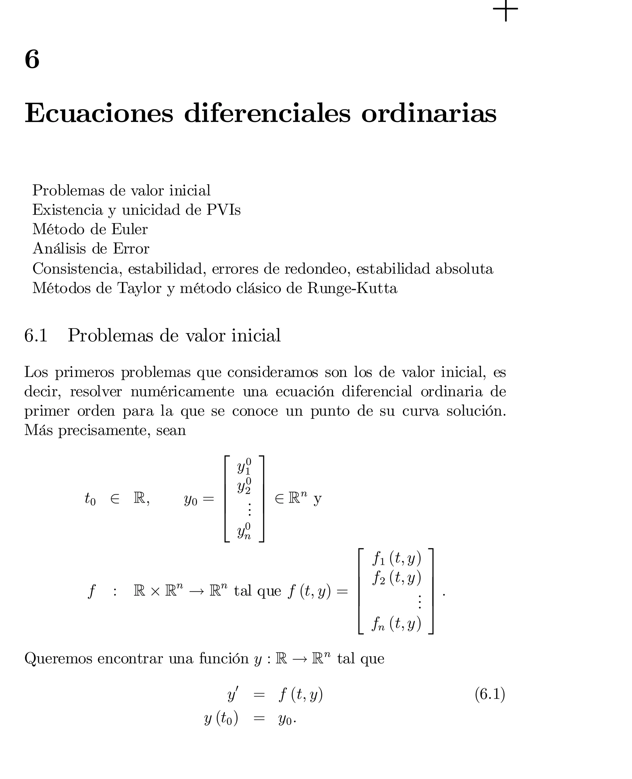 6

Ecuaciones diferenciales ordinarias
Problemas de valor inicial
Existencia y unicidad de PVIs
Método de Euler
Análisis de Error
Consistencia, estabilidad, errores de redondeo, estabilidad absoluta
Métodos de Taylor y método clásico de Runge-Kutta

6.1

Problemas de valor inicial

Los primeros problemas que consideramos son los de valor inicial, es
decir, resolver numéricamente una ecuación diferencial ordinaria de
primer orden para la que se conoce un punto de su curva solución.
Más precisamente, sean
3
2
0
y1

6 y 0
 7
6 2 7
t0 2 R;
y0 = 6 . 7 2 Rn y
4 . 5
.
0
yn
3
2
f1 (t; y)
6 f2 (t; y) 7
7
6
f : R £ Rn ! Rn tal que f (t; y) =
 6
. 7 :

.5
4
.
fn (t; y)
Queremos encontrar una función y : R ! Rn tal que
y0 = f (t; y)
y (t0 ) = y0 :

(6.1)

 