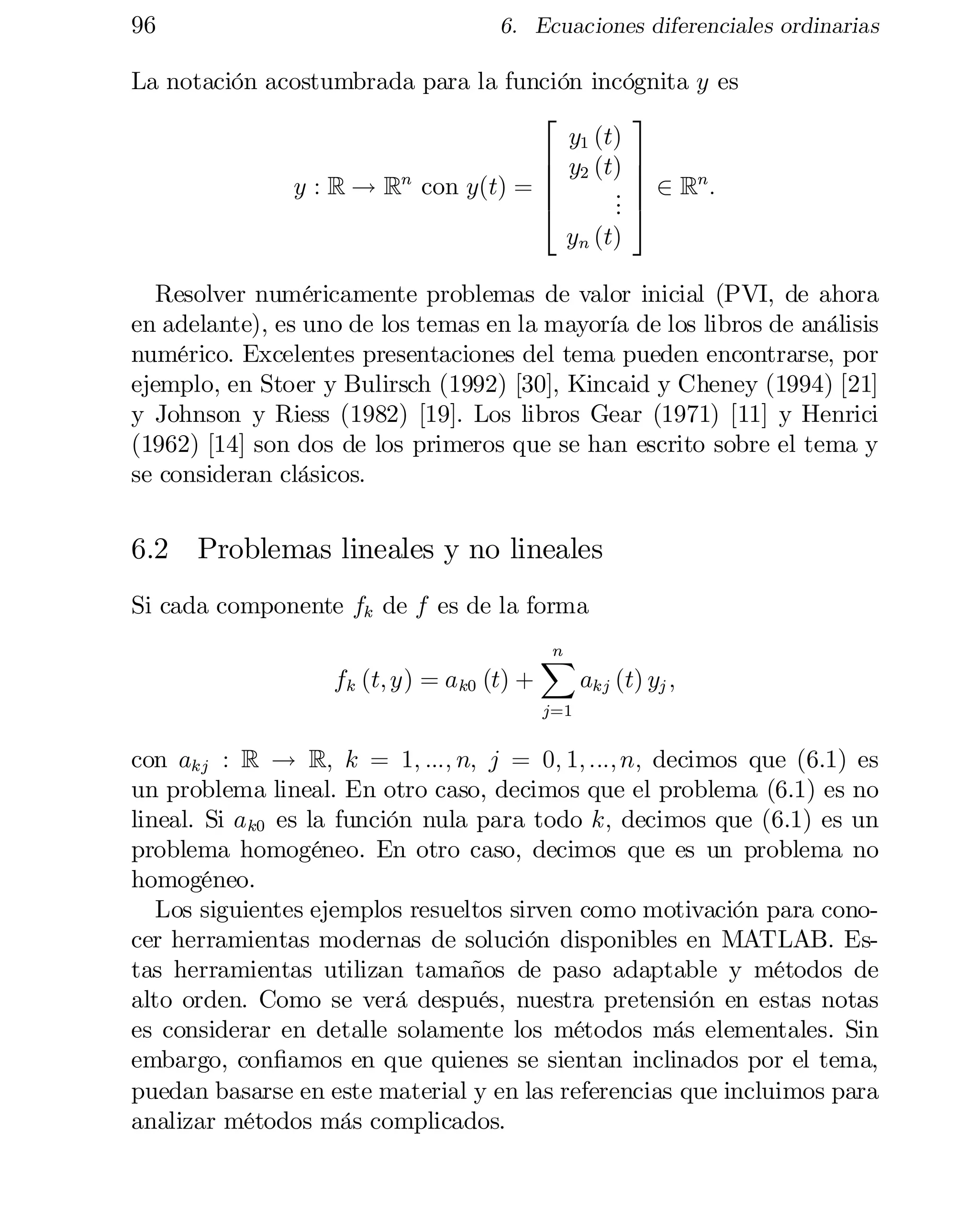 96

6. Ecuaciones diferenciales ordinarias

La notación acostumbrada para la función incógnita y es
3
2
y1 (t)
6 y2 (t) 7
7
6
n
y : R ! Rn con y(t) = 6
. 7 2 R :

.
4
. 5
yn (t)

Resolver numéricamente problemas de valor inicial (PVI, de ahora
en adelante), es uno de los temas en la mayoría de los libros de análisis
numérico. Excelentes presentaciones del tema pueden encontrarse, por
ejemplo, en Stoer y Bulirsch (1992) [30], Kincaid y Cheney (1994) [21]
y Johnson y Riess (1982) [19]. Los libros Gear (1971) [11] y Henrici
(1962) [14] son dos de los primeros que se han escrito sobre el tema y
se consideran clásicos.

6.2 Problemas lineales y no lineales
Si cada componente fk de f es de la forma
fk (t; y) = a k0 (t) +

n
X

akj (t) yj ;

j=1

con akj : R ! R; k = 1; :::; n; j = 0; 1; :::; n; decimos que (6.1) es
un problema lineal. En otro caso, decimos que el problema (6.1) es no
lineal. Si a k0 es la función nula para todo k; decimos que (6.1) es un
problema homogéneo. En otro caso, decimos que es un problema no
homogéneo.
Los siguientes ejemplos resueltos sirven como motivación para cono­
cer herramientas modernas de solución disponibles en MATLAB. Es­
tas herramientas utilizan tamaños de paso adaptable y métodos de
alto orden. Como se verá después, nuestra pretensión en estas notas
es considerar en detalle solamente los métodos más elementales. Sin
embargo, con…amos en que quienes se sientan inclinados por el tema,
puedan basarse en este material y en las referencias que incluimos para
analizar métodos más complicados.

 