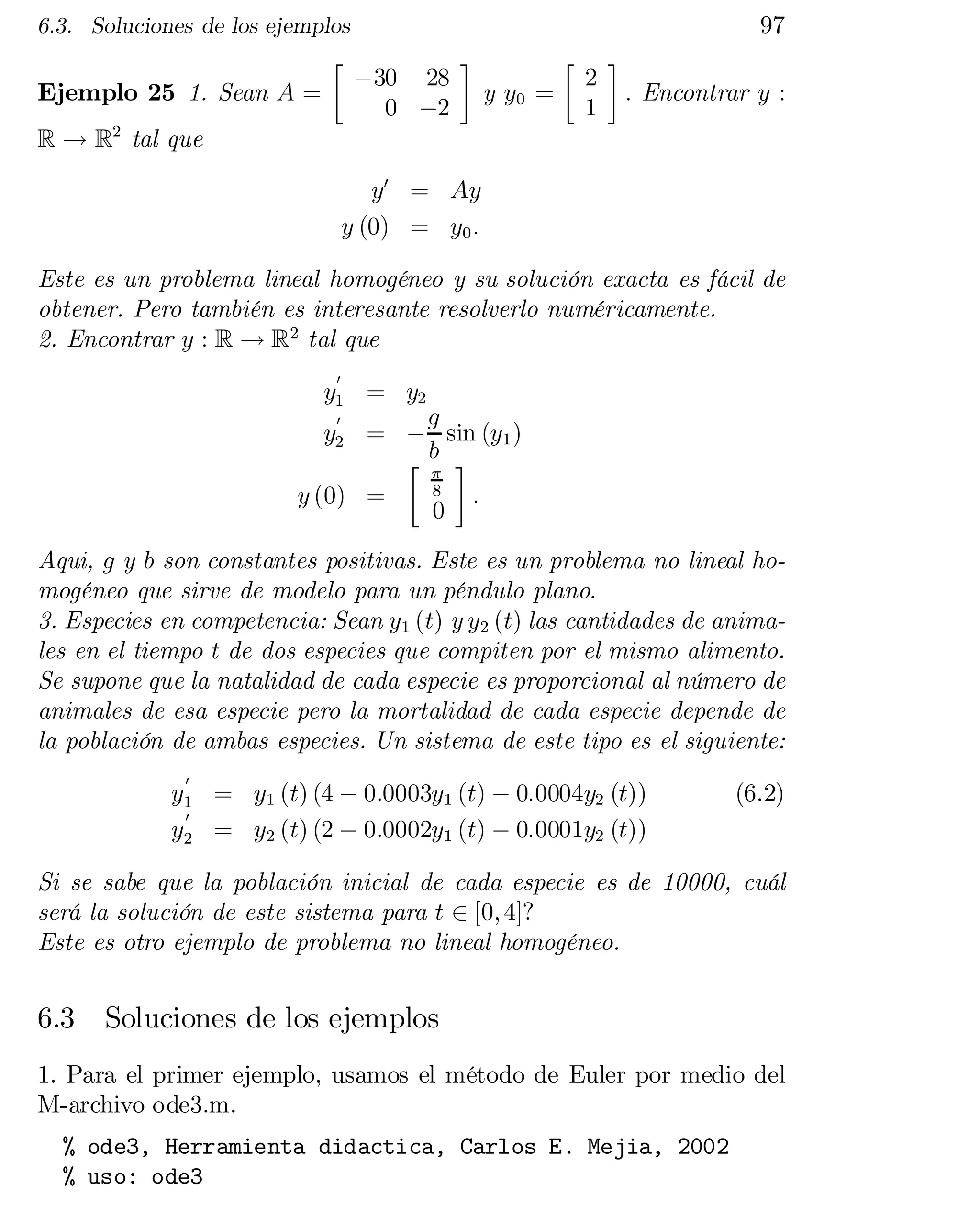97

6.3. Soluciones de los ejemplos

Ejemplo 25 1. Sean A =
R ! R2 tal que

·

¡30 28
0 ¡2

¸

y y0 =

·

2
1

¸

: Encontrar y :

y0 = Ay
y (0) = y0 :
Este es un problema lineal homogéneo y su solución exacta es fácil de
obtener. Pero también es interesante resolverlo numéricamente.
2. Encontrar y : R ! R2 tal que
0

y1 = y2

0
g
y2 = ¡ sin (y1 )
·b ¸
¼
8
y (0) =
:
0

Aqui, g y b son constantes positivas. Este es un problema no lineal ho­
mogéneo que sirve de modelo para un péndulo plano.
3. Especies en competencia: Sean y1 (t) y y2 (t) las cantidades de animales en el tiempo t de dos especies que compiten por el mismo alimento.
Se supone que la natalidad de cada especie es proporcional al número de
animales de esa especie pero la mortalidad de cada especie depende de
la población de ambas especies. Un sistema de este tipo es el siguiente:
0

y1 = y1 (t) (4 ¡ 0:0003y1 (t) ¡ 0:0004y2 (t))
0
y2 = y2 (t) (2 ¡ 0:0002y1 (t) ¡ 0:0001y2 (t))

(6.2)

Si se sabe que la población inicial de cada especie es de 10000, cuál
será la solución de este sistema para t 2 [0; 4]?
Este es otro ejemplo de problema no lineal homogéneo.

6.3

Soluciones de los ejemplos

1. Para el primer ejemplo, usamos el método de Euler por medio del
M-archivo ode3.m.
% ode3, Herramienta didactica, Carlos E. Mejia, 2002

% uso: ode3


 