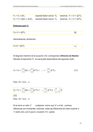 METODOS NUMERICOS PARA INGENIERIA ING. RICARDO SEMINARIO VASQUEZ 
Y1 = Y0 + ΔY0 sacando factor comun Y0 tenemos : Y1 = (1 + Δ)1Y0 
Y2 = Y0 + 2ΔY0 + Δ 2Y0 sacando factor comun Y0 tenemos : Y2 = (1 + Δ)2Y0 
11 
Entonces para Y3 
Y3= (1 + Δ)3Y0 (9) 
Generalizando, tendremos : 
Yk=(1 + Δ)kY0 (10) 
El Segundo miembro de la ecuación (10) corresponde al Binomio de Newton 
Elevado al exponente “k”, el cual puede desarrollarse del siguiente modo: 
k 
ΔY0 + ⎟ ⎟⎠ 
⎞ 
⎛ 
1 
⎜ ⎜⎝ 
Yk = Y0 + ⎟ ⎟⎠ 
⎞ 
⎛ 
2 
⎜ ⎜⎝ 
k 
⎟ ⎟⎠ 
2Y0 ⎛ 
⎞ 
Δ + ..... + k 
⎜ ⎜⎝ 
k 
Δ kY0 (11) 
Para : K= 1,2,3, ...n 
⎞ 
⎛ 
1 
Yk = Y0 + ⎟ ⎟⎠ 
⎜ ⎜⎝ 
k 
⎛ 
⎞ 
ΔY0 + 2 
⎟⎠ 
⎟ ⎜ ⎜⎝ 
k 
2Y0 ⎛ 
⎞ 
Δ + .... j 
⎟ ⎟⎠ 
⎜ ⎜⎝ 
k 
⎞ 
⎛ 
j +1 
Δ kY0+ ⎟ ⎟⎠ 
⎜ ⎜⎝ 
k 
0 
(12) 
Para : K= 1,2,3, ...n 
Si se toma un valor “j” cualquiera menor que “k” y si las j-esimas 
diferencias son constantes, entonces todas las diferencias de orden superior a 
“j” serán cero, por lo que la ecuación (11) queda : 
 