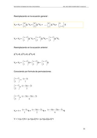 METODOS NUMERICOS PARA INGENIERIA ING. RICARDO SEMINARIO VASQUEZ 
16 
Reemplazando en la ecuación general : 
⎞ 
⎛ 
1 
Yk = Y0 + ⎟ ⎟⎠ 
⎜ ⎜⎝ 
k 
1Y0 ⎛ 
⎞ 
Δ + 2 
⎟ ⎟⎠ 
⎜ ⎜⎝ 
k 
2Y0 ⎛ 
⎞ 
Δ + .... j 
⎟ ⎟⎠ 
⎜ ⎜⎝ 
k 
⎞ 
⎛ 
j +1 
Δ kY0+ ⎟ ⎟⎠ 
⎜ ⎜⎝ 
k 
0 
⎞ 
⎛ − 
1 
Yk = Y0 + ⎟ ⎟⎠ 
⎜ ⎜⎝ 
x 1 
⎞ 
⎛ − 
2 
Δ 1Y0 + ⎟ ⎟⎠ 
⎜ ⎜⎝ 
x 1 
⎞ 
⎛ − 
3 
Δ 2Y0 + ⎟ ⎟⎠ 
⎜ ⎜⎝ 
x 1 
Δ 3Y0 
Reemplazando en la ecuación anterior: 
Δ1Y0=8, Δ2Y0=8, Δ3Y0=6 
⎞ 
⎛ − 
1 
Yk = Y0 + ⎟ ⎟⎠ 
⎜ ⎜⎝ 
x 1 
⎞ 
⎛ − 
2 
8 + ⎟ ⎟⎠ 
⎜ ⎜⎝ 
x 1 
⎞ 
⎛ − 
3 
8 + ⎟ ⎟⎠ 
⎜ ⎜⎝ 
x 1 
6 
Conociendo por formula de permutaciones: 
⎞ 
⎟ ⎟⎠ 
⎛ − 
1 
⎜ ⎜⎝ 
x 1 
= 
(x −1) 
1 
⎞ 
⎟ ⎟⎠ 
⎛ − 
2 
⎜ ⎜⎝ 
x 1 
= 
(x −1)(x − 2) 
2 
⎞ 
⎟ ⎟⎠ 
⎛ − 
3 
⎜ ⎜⎝ 
x 1 
= 
(x −1)(x − 2)(x − 3) 
6 
Yk = 1 + 
(x −1) *8 + 
1 
(x −1)(x − 2) *8 + 
2 
(x −1)(x − 2)(x − 3) *6 
6 
Y = 1+(x-1)*8 + (x-1)(x-2)*4 + (x-1)(x-2)(x-3)*1 
 