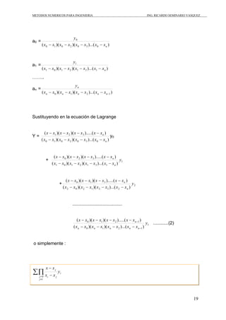 METODOS NUMERICOS PARA INGENIERIA ING. RICARDO SEMINARIO VASQUEZ 
19 
a0 = 
0 
y 
n x x x x x x x x 
( − )( − )( − )...( − 
) 0 1 0 2 0 3 0 
a1 = 
y 
1 
n x x x x x x x x 
( − )( − )( − )...( − 
) 1 0 1 2 1 3 1 
…….. 
an = 
n 
y 
x x x x x x x x 
( )( )( )...( ) 0 1 2 −1 − − − − n n n n n 
Sustituyendo en la ecuación de Lagrange 
Y = 
x x x x x x x x 
− − − − 
( − )( − )( − ).....( − 
) 
1 2 3 
( )( )( )...( ) 
0 1 0 2 0 3 0 
n 
n 
x x x x x x x x 
y0 
x x x x x x x x 
( − )( − )( − ).....( − 
) y 
x x x x x x x x 
+ 0 2 3 
1 
( )( )( )...( ) 
1 0 1 2 1 3 1 
n 
n 
− − − − 
x x x x x x x x 
( − )( − )( − ).....( − 
) y 
x x x x x x x x 
+ 0 1 3 
2 
( )( )( )...( ) 
2 0 2 1 2 3 2 
n 
n 
− − − − 
....................................... 
x x x x x x x x 
( )( )( ).....( ) y 
x x x x x x x x 
1 
n 
− − − − 
0 1 2 1 
( )( )( )...( ) 
n n n n n 
0 1 2 − 
1 
− 
− − − − 
............(2) 
o simplemente : 
i 
x x ΣΠ 
i j j 
j y 
− 
x x 
i j 
≠ = 
− 
0 
 