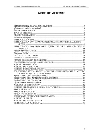 METODOS NUMERICOS PARA INGENIERIA ING. RICARDO SEMINARIO VASQUEZ 
2 
INDICE DE MATERIAS 
INTRODUCCION AL ANALISIS NUMERICO............................................................... 3 
¿Qué es un método numérico?....................................................................................... 4 
ERRORES DE CÁLCULO.................................................................................................. 5 
TIPOS DE ERRORES.......................................................................................................... 6 
ALGORITMOS BASICOS.................................................................................................. 7 
Ejercicios propuestos........................................................................................................... 8 
INTERPOLACIÓN LINEAL............................................................................................... 9 
INTERPOLACIÓN CON ESPACIOS EQUIDISTANTES O INTERPOLACION DE 
NEWTON..................................................................................................................... 9 
INTERPOLACION CON ESPACIOS NO EQUIDISTANTES O INTERPOLACION DE 
LAGRANGE.............................................................................................................. 18 
APROXIMACIÓN LINEAL.............................................................................................. 21 
Diagrama de flujo............................................................................................................. 23 
CALCULO DE DERIVADAS........................................................................................... 24 
Calculo de la primera derivada........................................................................................... 25 
Formula de derivación de dos puntos: ......................................................................... 26 
SOLUCION DE ECUACIONES NO LINEALES ............................................................ 28 
MÉTODO DE BISECCIÓN.............................................................................................. 28 
MÉTODO DE PUNTO FIJO ........................................................................................... 37 
MÉTODO DE NEWTON RAPHSON.............................................................................. 41 
SOLUCION DE SISTEMAS DE ECUACIONES LINEALES MEDIANTE EL METODO 
DE REDUCCION DE GAUSS-JORDAN................................................................. 44 
A) SISTEMAS CON SOLUCION UNICA ..................................................................... 44 
B) SISTEMAS CON INFINIDAD DE SOLUCIONES.................................................. 46 
C) SISTEMAS SIN SOLUCION..................................................................................... 49 
D) SISTEMAS HOMOGENEOS.................................................................................... 49 
METODOS DE INTEGRACION ...................................................................................... 52 
MÉTODO DEL TRAPECIO O REGLA DEL TRAPECIO .............................................. 52 
REGLA DE SIMPSON ...................................................................................................... 54 
REGLA DE SIMPSON 1/3................................................................................................ 54 
REGLA DE SIMPSON 3/8.............................................................................................. 57 
ECUACIONES DIFERENCIALES ORDINARIAS ......................................................... 60 
MÉTODO DE EULER....................................................................................................... 61 
MÉTODO DE RUNGE – KUTTA .................................................................................. 66 
BIBLIOGRAFIA Y WEBGRAFIA ................................................................................... 69 
 