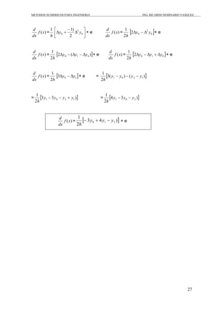 METODOS NUMERICOS PARA INGENIERIA ING. RICARDO SEMINARIO VASQUEZ 
27 
d f (x) 
= 
dx 
1 
h 
d = 
y 1) y ⎤ 
+ e f (x) 
⎥⎦ 
⎡ Δ 
⎢⎣ 
− 
2 
Δ + 0 
0 2 
dx 
1 [ ] 0 
2h 
2 
0 2Δy − Δ y + e 
d f (x) 
= 
dx 
d = 
1 [2 ( )] 0 1 0 Δy − Δy − Δy + e f (x) 
2h 
dx 
1 [ ] 0 1 0 2Δy − Δy + Δy + e 
2h 
d f (x) 
= 
dx 
1 [ ] 0 1 3Δy − Δy + e = [3( ) ( )] 
2h 
1 
2 
1 0 2 1 y y y y 
h 
− − − 
1 
= [3 y 3 y y y 
)] 
2 
h 
1 0 2 1 1 
− − + = [4 3 )] 
2 
1 0 2 y y y 
h 
− − 
1 
d f (x) 
= [ 3 4 )] 
dx 
2 
0 1 2 y y y 
h 
− + − + e 
 