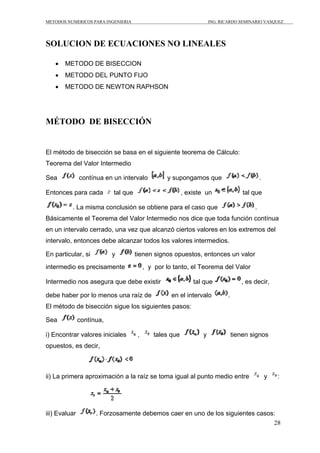METODOS NUMERICOS PARA INGENIERIA ING. RICARDO SEMINARIO VASQUEZ 
28 
SOLUCION DE ECUACIONES NO LINEALES 
• METODO DE BISECCION 
• METODO DEL PUNTO FIJO 
• METODO DE NEWTON RAPHSON 
MÉTODO DE BISECCIÓN 
El método de bisección se basa en el siguiente teorema de Cálculo: 
Teorema del Valor Intermedio 
Sea contínua en un intervalo y supongamos que . 
Entonces para cada tal que , existe un tal que 
. La misma conclusión se obtiene para el caso que . 
Básicamente el Teorema del Valor Intermedio nos dice que toda función contínua 
en un intervalo cerrado, una vez que alcanzó ciertos valores en los extremos del 
intervalo, entonces debe alcanzar todos los valores intermedios. 
En particular, si y tienen signos opuestos, entonces un valor 
intermedio es precisamente , y por lo tanto, el Teorema del Valor 
Intermedio nos asegura que debe existir tal que , es decir, 
debe haber por lo menos una raíz de en el intervalo . 
El método de bisección sigue los siguientes pasos: 
Sea contínua, 
i) Encontrar valores iniciales , tales que y tienen signos 
opuestos, es decir, 
ii) La primera aproximación a la raíz se toma igual al punto medio entre y : 
iii) Evaluar . Forzosamente debemos caer en uno de los siguientes casos: 
 
