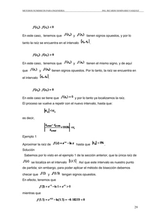 METODOS NUMERICOS PARA INGENIERIA ING. RICARDO SEMINARIO VASQUEZ 
29 
En este caso, tenemos que y tienen signos opuestos, y por lo 
tanto la raíz se encuentra en el intervalo . 
En este caso, tenemos que y tienen el mismo signo, y de aquí 
que y tienen signos opuestos. Por lo tanto, la raíz se encuentra en 
el intervalo . 
En este caso se tiene que y por lo tanto ya localizamos la raíz. 
El proceso se vuelve a repetir con el nuevo intervalo, hasta que: 
es decir, 
Ejemplo 1 
Aproximar la raíz de hasta que . 
Solución 
Sabemos por lo visto en el ejemplo 1 de la sección anterior, que la única raíz de 
se localiza en el intervalo . Así que este intervalo es nuestro punto 
de partida; sin embargo, para poder aplicar el método de bisección debemos 
checar que y tengan signos opuestos. 
En efecto, tenemos que 
mientras que 
 