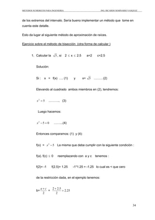 METODOS NUMERICOS PARA INGENIERIA ING. RICARDO SEMINARIO VASQUEZ 
de los extremos del intervalo. Sería bueno implementar un método que tome en 
cuenta este detalle. 
34 
Esto da lugar al siguiente método de aproximación de raíces. 
Ejercicio sobre el método de bisección (otra forma de calcular ) 
1. Calcular la 5 , si 2 ≤ x ≤ 2.5 a=2 c=2.5 
Solución: 
Si : x = f(x) …. (1) y x= 5 ………(2) 
Elevando al cuadrado ambos miembros en (2), tendremos: 
x2 = 5 ……….. (3) 
Luego hacemos: 
x2 − 5 = 0 ……...(4) 
Entonces comparamos: (1) y (4): 
f(x) = x2 − 5 La misma que debe cumplir con la siguiente condición : 
f(a). f(c) ≤ 0 reemplazando con a y c tenemos : 
f(2)= -1 f(2.5)= 1.25 -1*1.25 = -1.25 lo cual es < que cero 
de la restricción dada, en el ejemplo tenemos: 
b= 
a + c 
2 
2 + 
2.5 = 
= 2.25 
2 
 