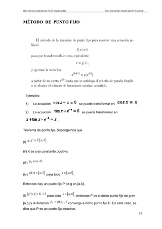 METODOS NUMERICOS PARA INGENIERIA ING. RICARDO SEMINARIO VASQUEZ 
37 
MÉTODO DE PUNTO FIJO 
Ejemplos: 
1) La ecuación se puede transformar en . 
2) La ecuación se puede transformar en 
. 
Teorema de punto fijo. Supongamos que 
(i) g, g '∈C[a,b], 
(ii) K es una constante positiva, 
(iii) 0 p ∈(a,b) 
(iv) g(x)∈[a,b] para todo x∈[a,b]. 
Entonces hay un punto fijo P de g en [a,b]. 
Si g '(x) ≤ K < 1 para todo x∈[a,b], entonces P es el único punto fijo de g en 
[a,b] y la iteración 1 ( ) n n p g p− 
= converge a dicho punto fijo P. En este caso, se 
dice que P es un punto fijo atractivo. 
 