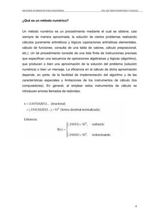 METODOS NUMERICOS PARA INGENIERIA ING. RICARDO SEMINARIO VASQUEZ 
4 
¿Qué es un método numérico? 
Un método numérico es un procedimiento mediante el cual se obtiene, casi 
siempre de manera aproximada, la solución de ciertos problemas realizando 
cálculos puramente aritméticos y lógicos (operaciones aritméticas elementales, 
cálculo de funciones, consulta de una tabla de valores, cálculo preposicional, 
etc.). Un tal procedimiento consiste de una lista finita de instrucciones precisas 
que especifican una secuencia de operaciones algebraicas y lógicas (algoritmo), 
que producen o bien una aproximación de la solución del problema (solución 
numérica) o bien un mensaje. La eficiencia en el cálculo de dicha aproximación 
depende, en parte, de la facilidad de implementación del algoritmo y de las 
características especiales y limitaciones de los instrumentos de cálculo (los 
computadores). En general, al emplear estos instrumentos de cálculo se 
introducen errores llamados de redondeo. 
 