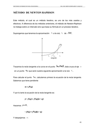 METODOS NUMERICOS PARA INGENIERIA ING. RICARDO SEMINARIO VASQUEZ 
41 
MÉTODO DE NEWTON RAPHSON 
Este método, el cual es un método iterativo, es uno de los más usados y 
efectivos. A diferencia de los métodos anteriores, el método de Newton-Raphson 
no trabaja sobre un intervalo sino que basa su fórmula en un proceso iterativo. 
Supongamos que tenemos la aproximación a la raíz de , 
Trazamos la recta tangente a la curva en el punto ; ésta cruza al eje 
en un punto que será nuestra siguiente aproximación a la raíz . 
Para calcular el punto , calculamos primero la ecuación de la recta tangente. 
Sabemos que tiene pendiente 
Y por lo tanto la ecuación de la recta tangente es: 
Hacemos : 
Y despejamos : 
 